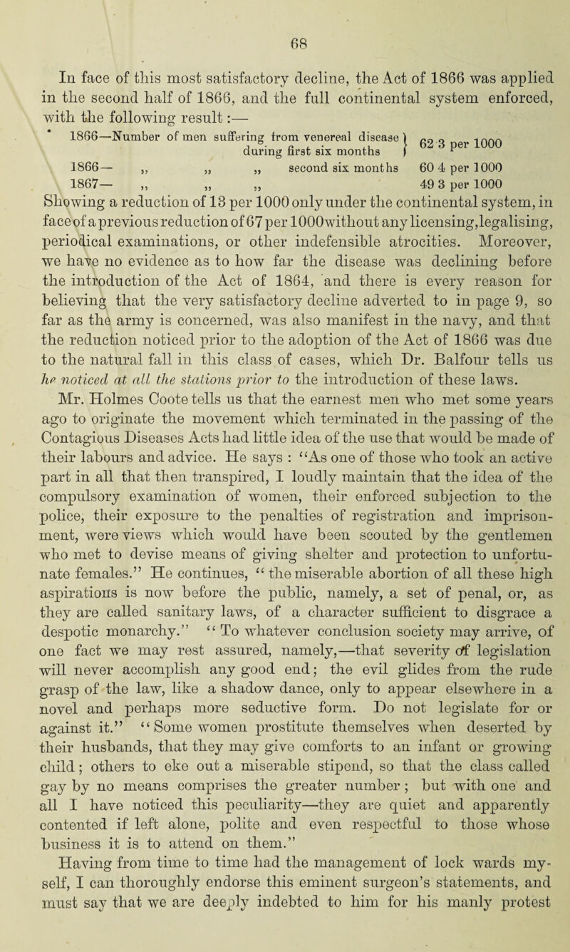 In face of this most satisfactory decline, the Act of 1866 was applied in the second half of 1866, and the full continental system enforced, with the following result:— 1866—Number of men suffering from venereal disease) 0 1nAA t n. , • > 62 3 per 1000 during first six months ) r 1866— „ „ „ second six months 60 4 per 1000 1867— ,, „ ,, 49 3 per 1000 Showing a reduction of 18 per lOOOonlyunder the continental system, in face of a previous reduction of 67 per lOQOwithout any licensing,legalising, periodical examinations, or other indefensible atrocities. Moreover, we have no evidence as to how far the disease was declining before the introduction of the Act of 1864, and there is every reason for believing that the very satisfactory decline adverted to in page 9, so far as the army is concerned, was also manifest in the navy, and that the reduction noticed prior to the adoption of the Act of 1866 was due to the natural fall in this class of cases, which Dr. Balfour tells us lip noticed at all the stations prior to the introduction of these laws. Mr. Holmes Coote tells us that the earnest men who met some years ago to originate the movement which terminated in the passing of the Contagious Diseases Acts had little idea of the use that would he made of their labours and advice. He says : “As one of those who took an active part in all that then transpired, I loudly maintain that the idea of the compulsory examination of women, their enforced subjection to the police, their exposure to the penalties of registration and imprison¬ ment, were views which would have been scouted by the gentlemen who met to devise means of giving shelter and protection to unfortu¬ nate females.” He continues, “ the miserable abortion of all these high aspirations is now before the public, namely, a set of penal, or, as they are called sanitary laws, of a character sufficient to disgrace a despotic monarchy.” “ To whatever conclusion society may arrive, of one fact we may rest assured, namely,—that severity ctf legislation will never accomplish any good end; the evil glides from the rude grasp of the law, like a shadow dance, only to appear elsewhere in a novel and perhaps more seductive form. Do not legislate for or against it.” “Some women prostitute themselves when deserted by their husbands, that they may give comforts to an infant or growing child; others to eke out a miserable stipend, so that the class called gay by no means comprises the greater number ; but with one and all I have noticed this peculiarity—they are quiet and apparently contented if left alone, polite and even respectful to those whose business it is to attend on them.” Having from time to time had the management of lock wards my¬ self, I can thoroughly endorse this eminent surgeon’s statements, and must say that we are deeply indebted to him for his manly protest