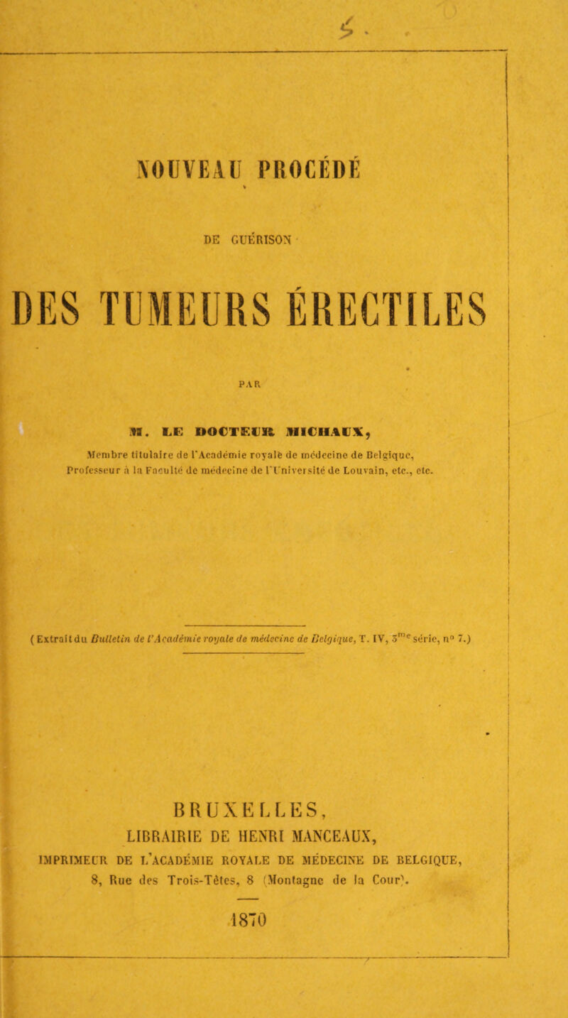 DE GUÉRISON PAR IM. LE DOCTEUR MICHAUX, Membre titulaire de l'Académie royale de médecine de Belgique, Professeur à la Faculté de médecine de l'Université de Louvain, etc., etc. ( Extraitdu Bulletin de l’Académie royale de médecine de Belgique, T. IV, 3me série, n° 7.) B R U X E L L E S, LIBRAIRIE DE HENRI MANCEAUX, IMPRIMEUR DE L’àCADÉMIE ROYALE DE MÉDECINE DE BELGIQUE, 8, Rue des Trois-Tètes, 8 (Montagne de la Cour\ 1870