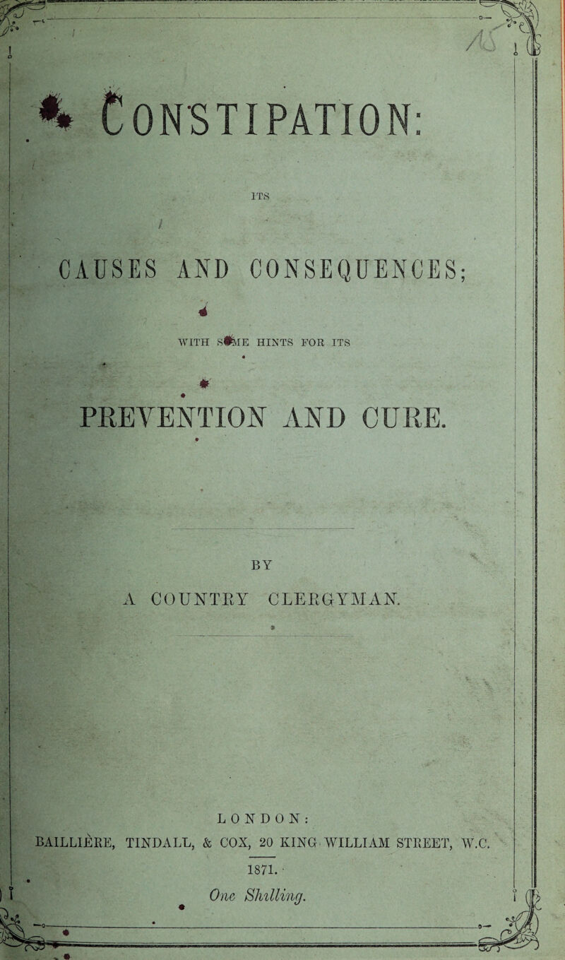 CONSTIPATION: CAUSES AND CONSEQUENCES; 4 WITH si^IE HINTS FOR ITS 4' PREVENTION AND CURE. BY A COUNTEY CLEEGYAIAK LONDON: BAILLIERE, TINDALL, & COX, 20 KING WILLIAM STREET, W.C. 1871. • One Bliilling.