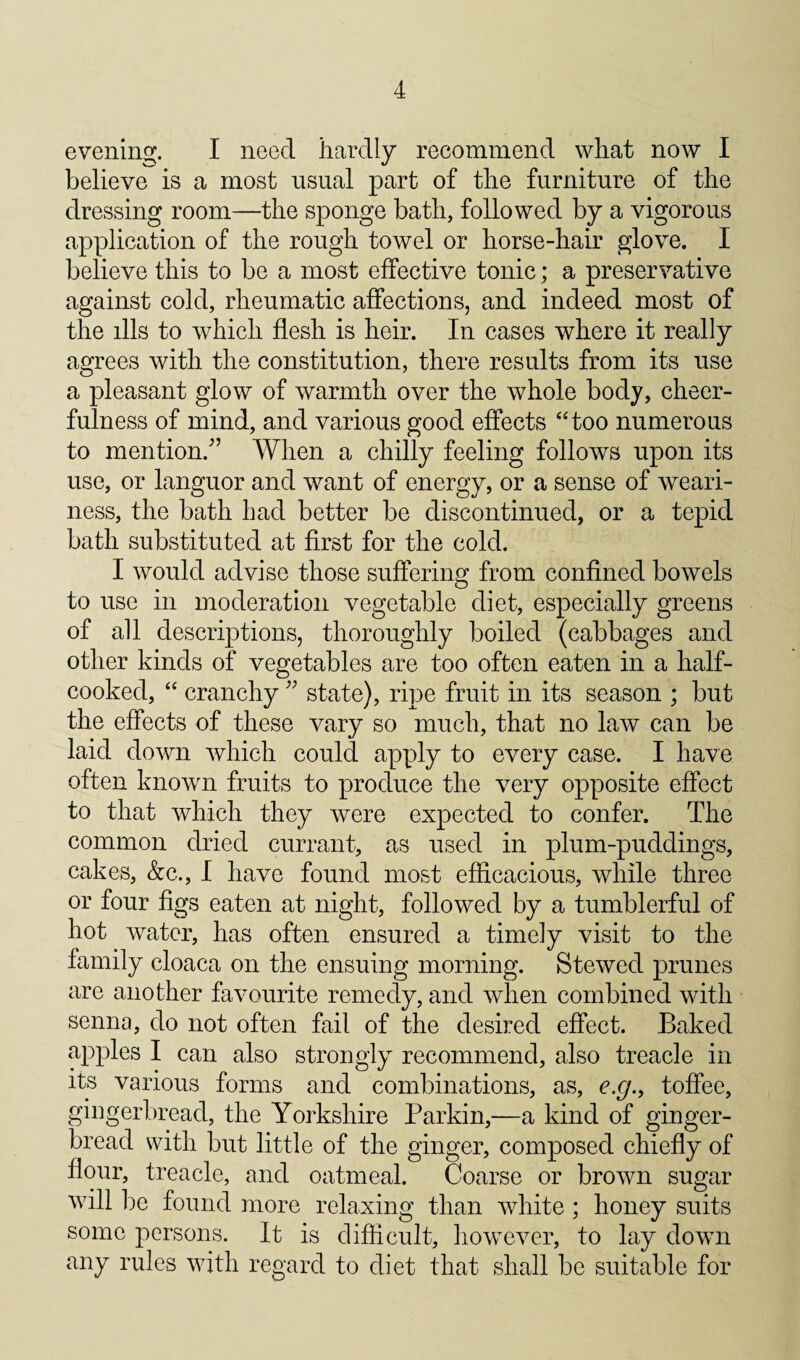 evening. I need hardly recommend what now I believe is a most usual part of the furniture of the dressing room—the sponge bath, followed by a vigorous application of the rough towel or horse-hair glove. I believe this to be a most effective tonic; a preservative against cold, rheumatic affections, and indeed most of the ills to which flesh is heir. In cases where it really agrees with the constitution, there results from its use a pleasant glow of warmth over the whole body, cheer¬ fulness of mind, and various good effects ‘‘too numerous to mention.'” When a chilly feeling follows upon its use, or languor and want of energy, or a sense of weari¬ ness, the bath had better be discontinued, or a tepid bath substituted at first for the cold. I would advise those suffering from confined bowels to use in moderation vegetable diet, especially greens of all descriptions, thoroughly boiled (cabbages and other kinds of vegetables are too often eaten in a half- cooked, “ cranchy ” state), ripe fruit in its season ; but the effects of these vary so much, that no law can be laid down which could apply to every case. I have often known fruits to produce the very opposite effect to that which they were expected to confer. The common dried currant, as used in plum-puddings, cakes, &c., I have found most efficacious, while three or four figs eaten at night, followed by a tumblerful of hot water, has often ensured a timely visit to the family cloaca on the ensuing morning. Stewed prunes are another favourite remedy, and when combined with senna, do not often fail of the desired effect. Baked apples I can also strongly recommend, also treacle in its various forms and combinations, as, e.g.y toffee, gingerbread, the Yorkshire Parkin,—a kind of ginger¬ bread with but little of the ginger, composed chiefly of flour, treacle, and oatmeal. Coarse or brown sugar will be found more relaxing than white; honey suits some persons. It is difficult, however, to lay down any rules with regard to diet that shall be suitable for