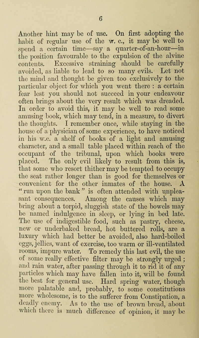 Another hint may be of use. On first adopting the habit of regular use of the c., it may be well to spend a certain time—say a quarter-of-an-hour—in the position favourable to the expulsion of the alvine contents. Excessive straining should be carefully avoided, as liable to lead to so many evils. Let not the mind and thought be given too exclusively to the particular object for which you went there : a certain fear lest you should not succeed in your endeavour often brings about the very result which was dreaded. In order to avoid this, it may be well to read some amusing book, which may tend, in a measure, to divert the thoughts. I remember once, while staying in the house of a physician of some experience, to have noticed in his w.c. a shelf of books of a light and amusing character, and a small table placed within reach of the occupant of the tribunal, upon which books were placed. The only evil likely to result from this is, that some who resort thither may be tempted to occupy the seat rather longer than is good for themselves or convenient for the other inmates of the house. A “ run upon the bank is often attended with unplea¬ sant consequences. Among the causes which may bring about a torpid, sluggish state of the bowels may be named indulgence in sleep, or lying in bed late. The use of indigestible food, such as pastry, cheese, new or underbaked bread, hot buttered rolls, are a luxury which had better be avoided, also hard-boiled eggs, jellies, want of exercise, too warm or ill-ventilated rooms, impure water. To remedy this last evil, the use of some really effective filter may be strongly urged ; and rain water, after passing through it to rid it of any particles which may have fallen into it, will be found the best for general use. Hard spring water, though more palatable and, probably, to some constitutions more wholesome, is to the sufferer from Constipation, a deadly enemy. As to the use of brown bread, about which there is much difference of opinion, it may be