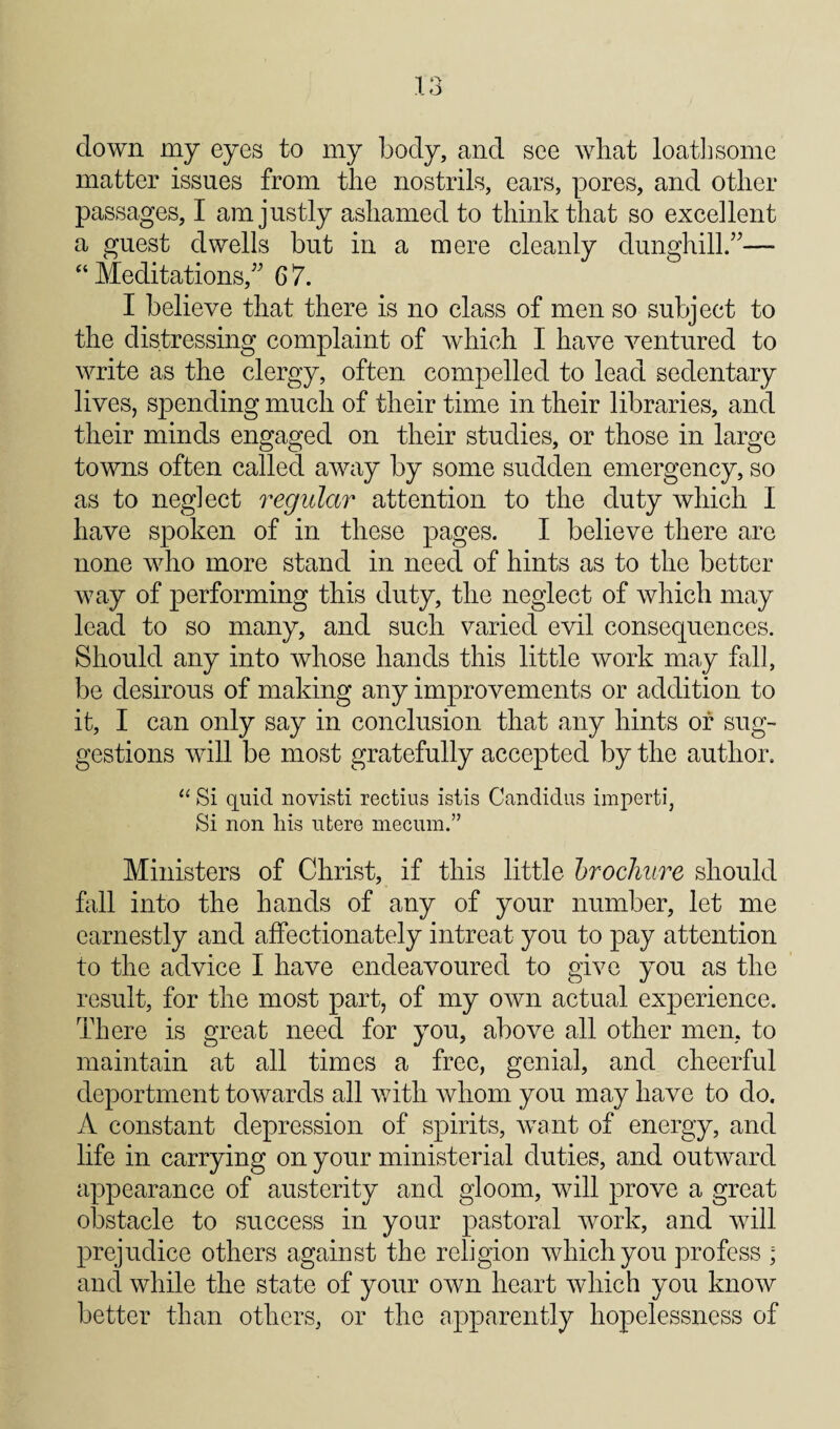 down my eyes to my body, and see wbat loathsome matter issues from the nostrils, ears, pores, and other passages, I am justly ashamed to think that so excellent a guest dwells but in a mere cleanly dunghill/^— “Meditations,^' 67. I believe that there is no class of men so subject to the distressing complaint of which I have ventured to write as the clergy, often compelled to lead sedentary lives, spending much of their time in their libraries, and their minds engaged on their studies, or those in large towns often called away by some sudden emergency, so as to neglect regular attention to the duty which I have spoken of in these pages. I believe there are none who more stand in need of hints as to the better way of performing this duty, the neglect of which may lead to so many, and such varied evil consequences. Should any into whose hands this little work may fall, be desirous of making any improvements or addition to it, I can only say in conclusion that any hints of sug¬ gestions will be most gratefully accepted by the author. ‘‘ Si quid novisti rectius istis Candidus imperti, Si non his ufcere niecum.” Ministers of Christ, if this little hrocJiiiTe should fall into the hands of any of your number, let me earnestly and affectionately intreat you to pay attention to the advice I have endeavoured to give you as the result, for the most part, of my own actual experience. There is great need for you, above all other men, to maintain at all times a free, genial, and cheerful deportment towards all with whom you may have to do. A constant depression of spirits, want of energy, and life in carrying on your ministerial duties, and outward appearance of austerity and gloom, will prove a great obstacle to success in your pastoral work, and will prejudice others against the religion which you profess ; and while the state of your own heart which you know better than others, or the apparently hopelessness of