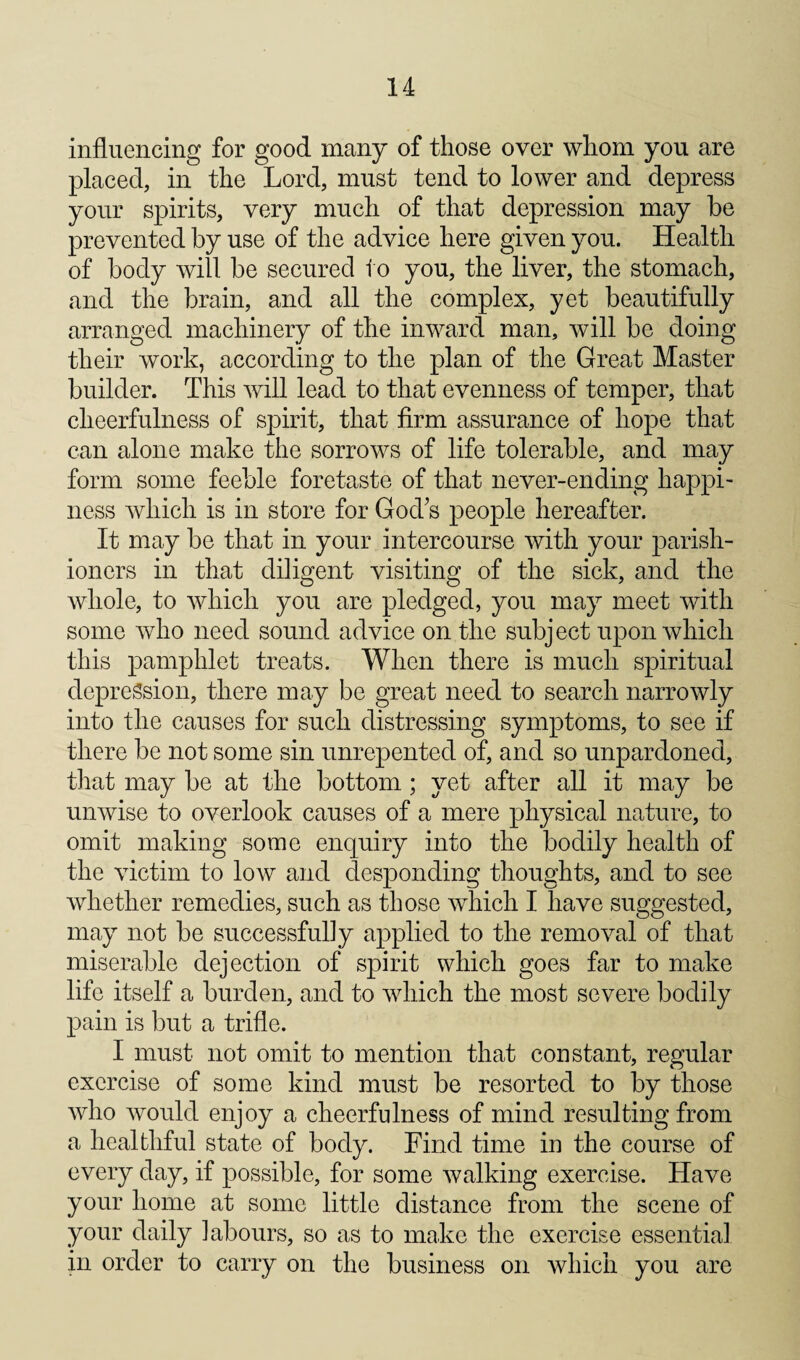influencing for good many of those over whom you are placed, in the Lord, must tend to lower and depress your spirits, very much of that depression may be prevented by use of the advice here given you. Health of body will be secured to you, the liver, the stomach, and the brain, and all the complex, yet beautifully arranged machinery of the inward man, will be doing their work, according to the plan of the Great Master builder. This will lead to that evenness of temper, that cheerfulness of spirit, that firm assurance of hope that can alone make the sorrows of life tolerable, and may form some feeble foretaste of that never-ending happi¬ ness which is in store for God^s people hereafter. It may be that in your intercourse with your parish¬ ioners in that diligent visiting of the sick, and the whole, to which you are pledged, you may meet with some who need sound advice on the subject upon which this pamphlet treats. When there is much spiritual depression, there may be great need to search narrowly into the causes for such distressing symptoms, to see if there be not some sin unrepented of, and so unpardoned, that may be at the bottom; yet after all it may be unwise to overlook causes of a mere physical nature, to omit making some enquiry into the bodily health of the victim to low and desponding thoughts, and to see whether remedies, such as those which I have suggested, may not be successfully applied to the removal of that miserable dejection of spirit which goes far to make life itself a burden, and to which the most severe bodily pain is but a trifle. I must not omit to mention that constant, regular exercise of some kind must be resorted to by those who would enjoy a cheerfulness of mind resulting from a healthful state of body. Find time in the course of every day, if possible, for some walking exercise. Have your home at some little distance from the scene of your daily labours, so as to make the exercise essential in order to carry on the business on which you are