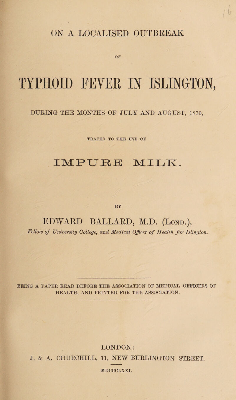 OF TYPHOID FEVER IN ISLINGTON, DUEING THE MONTHS OF JULY AND AUGUST, 1870, TRACED TO THE USE OF BY EDWARD BALLARD, M.D. (Lond.), Fellow of University Collegey and Medical Officer of Health for Islington. BEING A PAPER READ BEFORE THE ASSOCIATION OF MEDICAL OFFICERS OF HEALTH, AND PRINTED FOR THE ASSOCIATION. LONDON: J. & A. CHUKCHILL, 11, NEW BURLINGTON STREET. MDCCCLXXI.