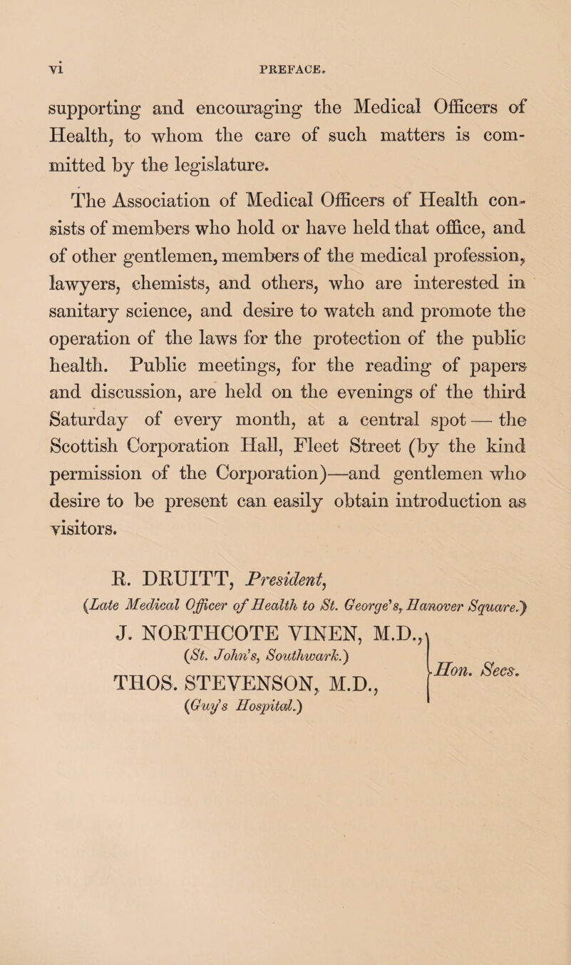 supporting and encouraging the Medical Officers of Healthj to whom the care of such matters is com¬ mitted by the legislature. The Association of Medical Officers of Health con¬ sists of members who hold or have held that office, and of other gentlemen, members of the medical profession^ lawyers, chemists, and others, who are interested in sanitary science, and desire to watch and promote the operation of the laws for the protection of the public health. Public meetings, for the reading of papers and discussion, are held on the evenings of the third Saturday of every month, at a central spot — the Scottish Corporation Hall, Fleet Street (by the kind permission of the Corporation)—and gentlemen who desire to be present can easily obtain introduction as visitors. R. DRUITT, President^ {Late Medical Officer of Health to St. Georgdsy Hanover Squared) J. NORTHCOTE VINEN, (St. JohvbSy Southwark.') THOS. STEVENSON, M.D., {Guy's Hospital^