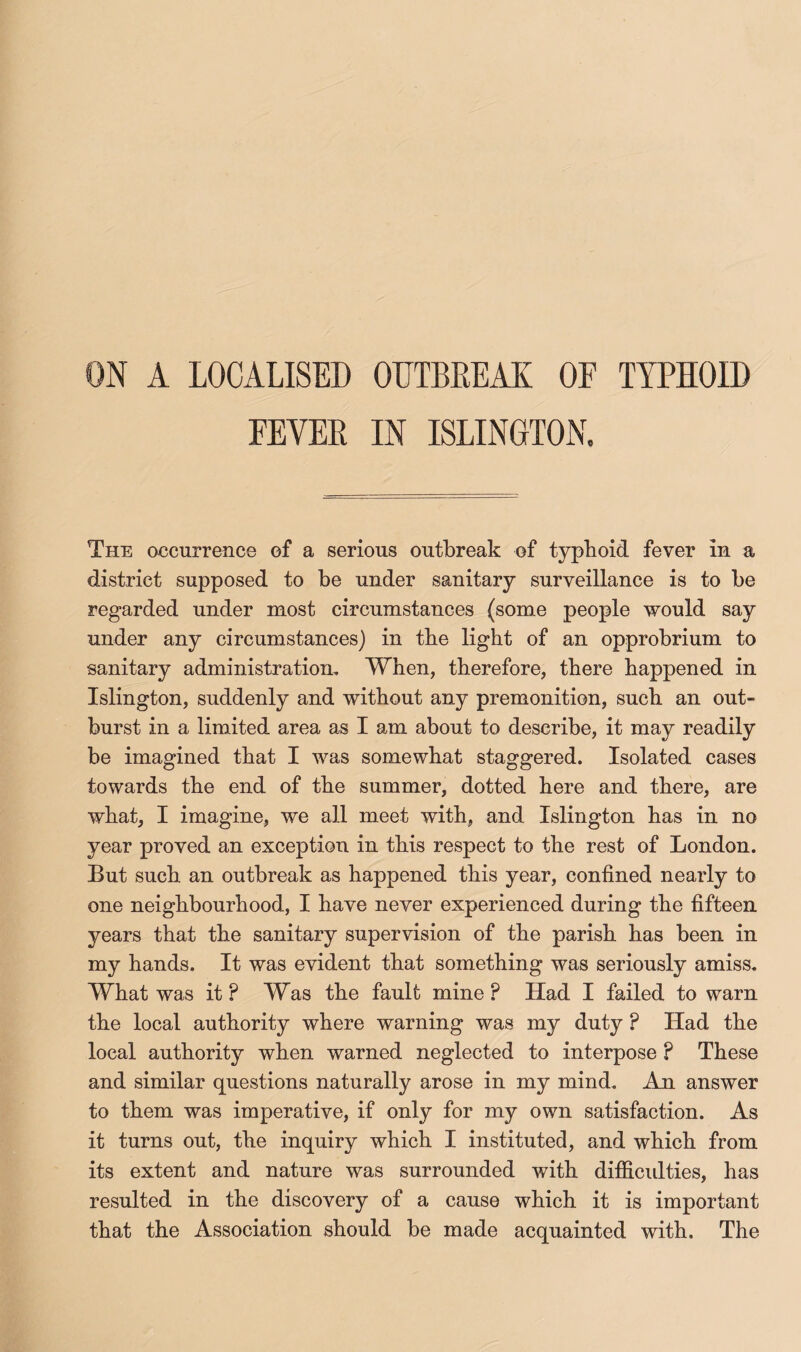 ON A LOCALISED OUTBREAK OF TYPHOID FEVER IN ISLINGTON, The occurrence of a serious outbreak of typhoid fever in a district supposed to be under sanitary surveillance is to be regarded under most circumstances (some people would say under any circumstances) in the light of an opprobrium to sanitary administration. When, therefore, there happened in Islington, suddenly and without any premonition, such an out¬ burst in a limited area as I am about to describe, it may readily be imagined that I was somewhat staggered. Isolated cases towards the end of the summer, dotted here and there, are what, I imagine, we all meet with, and Islington has in no year proved an exception in this respect to the rest of London. But such an outbreak as happened this year, confined nearly to one neighbourhood, I have never experienced during the fifteen years that the sanitary supervision of the parish has been in my hands. It was evident that something was seriously amiss. What was it ? Was the fault mine ? Had I failed to warn the local authority where warning was my duty ? Had the local authority when warned neglected to interpose ? These and similar questions naturally arose in my mind. An answer to them was imperative, if only for my own satisfaction. As it turns out, the inquiry which I instituted, and which from its extent and nature was surrounded with difficidties, has resulted in the discovery of a cause which it is important that the Association should be made acquainted with. The