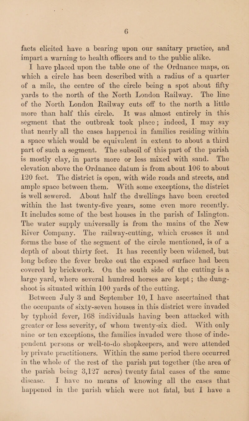 facts elicited have a bearing upon our sanitary practice, and impart a warning to health officers and to the public alike. I have placed upon the table one of the Ordnance maps, on which a circle has been described with a radius of a quarter of a mile, the centre of the circle being a spot about fifty yards to the north of the North London Lailway. The line of the North London Railway cuts off to the north a little more than half this circle. It was almost entirely in this seg'ment that the outbreak took place; indeed, I may say that nearly all the cases happened in families residing within a space which would be equivalent in extent to about a third part of such a segment. The subsoil of this part of the parish is mostly clay, in parts more or less mixed with sand. The elevation above the Ordnance datum is from about 106 to about 120 feet. The district is open, with wide roads and streets, and ample space between them. With some exceptions, the district is well sewered. About half the dwellings have been erected within the last twenty-five years, some even more recently. It includes some of the best houses in the parish of Islington. The water supply universally is from the mains of the New River Company. The rail way-cutting, which crosses it and forms the base of the segment of the circle mentioned, is of a depth of about thirty feet. It has recently been widened, but long before the fever broke out the exposed surface had been covered by brickwork. On the south side of the cutting is a large yard, where several hundred horses are kept; the dung- shoot is situated within 100 yards of the cutting. Between July 3 and September 10, I have ascertained that the occupants of sixty-seven houses in this district were invaded by t3^phoid fever, 168 individuals having been attacked with greater or less severity, of whom twenty-six died. With only nine or ten exceptions, the families invaded were those of inde¬ pendent persons or well-to-do shopkeepers, and were attended by private practitioners. Within the same period there occurred in the whole of the rest of the parish put together (the area of the parish being 3,127 acres) twenty fatal cases of the same disease. I have no means of knowing all the cases that happened in the parish which were not fatal, but I have a