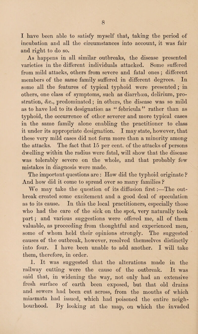 I have been able to satisfy myself that, taking the period of incubation and all the circumstances into account, it was fair and right to do so. As happens in all similar outbreaks, the disease presented varieties in the different individuals attacked. Some suffered from mild attacks, others from severe and fatal ones ; different members of the same family suffered in different degrees. In some all the features of typical typhoid were presented; in others, one class of symptoms, such as diarrhoea, delirium, pro¬ stration, &c., predominated; in others, the disease was so mild as to have led to its designation as ‘‘ febricularather than as typhoid, the occurrence of other severer and more typical cases in the same family alone enabling the practitioner to class it under its appropriate designation. I may state, however, that these very mild cases did not form more than a minority among the attacks. The fact that 15 per cent, of the attacks of persons dwelling within the radius were fatal, will show that the disease was tolerably severe on the whole, and that probably few mistakes in diagnosis were made. The important questions are: How did the typhoid originate ? And how’ did it come to spread over so many families ? We may take the question of its diffusion first:—The out¬ break created some excitement and a good deal of speculation as to its cause. In this the local practitioners, especially those who had the care of the sick on the spot, very naturally took part; and various suggestions w’ere offered me, all of them valuable, as proceeding from thoughtful and experienced men, some of whom held their opinions strongly. The suggested causes of the outbreak, however, resolved themselves distinctly into four. I have been unable to add another. I will take them, therefore, in order. I. It was suggested that the alterations made in the railway cutting were the cause of the outbreak. It was said that, in widening the way, not only had an extensive fresh surface of earth been exposed, but that old drains and sewers had been cut across, from the mouths of which miasmata had issued, which had poisoned the entire neigh¬ bourhood. By looking at the map, on which the invaded