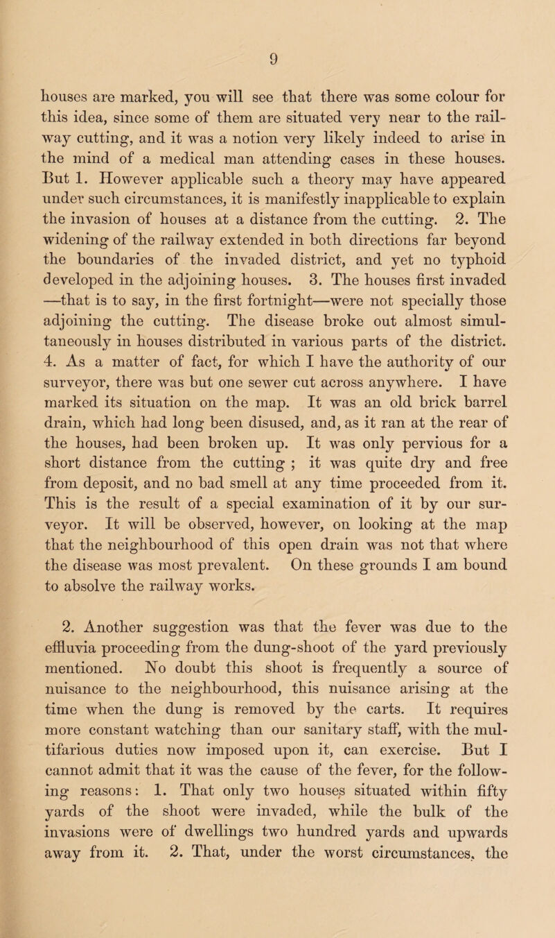 houses are marked, you will see that there was some colour for this idea, since some of them are situated very near to the rail¬ way cutting, and it was a notion Yerj likely indeed to arise in the mind of a medical man attending cases in these houses. But 1. However applicable such a theory may have appeared under such circumstances, it is manifestly inapplicable to explain the invasion of houses at a distance from the cutting. 2. The widening of the railway extended in both directions far beyond the boundaries of the invaded district, and yet no typhoid developed in the adjoining houses. 3. The houses first invaded —that is to say, in the first fortnight—were not specially those adjoining the cutting. The disease broke out almost simul¬ taneously in houses distributed in various parts of the district. 4. As a matter of fact, for which I have the authorifcv of our surveyor, there was but one sewer cut across anywhere. I have marked its situation on the map. It was an old brick barrel drain, which had long been disused, and, as it ran at the rear of the houses, had been broken up. It was only pervious for a short distance from the cutting ; it was quite dry and free from deposit, and no had smell at any time proceeded from it. This is the result of a special examination of it by our sur¬ veyor. It will be observed, however, on looking at the map that the neighbourhood of this open drain was not that where the disease was most prevalent. On these grounds I am bound to absolve the railway works. 2. Another suggestion was that the fever was due to the efiluvia proceeding from the dung-shoot of the yard previously mentioned. Ho doubt this shoot is frequently a source of nuisance to the neighbourhood, this nuisance arising at the time when the dung is removed by the carts. It requires more constant watching than our sanitary staff, with the mul¬ tifarious duties now imposed upon it, can exercise. But I cannot admit that it was the cause of the fever, for the follow¬ ing reasons: 1. That only two houses situated within fifty yards of the shoot were invaded, while the bulk of the invasions were of dwellings two hundred yards and upwards away from it. 2. That, under the worst circumstances, the