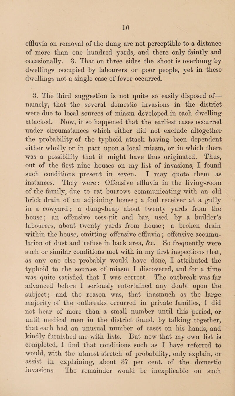 effluvia on removal of the dung are not perceptible to a distance of more than one hundred yards, and there only faintly and occasionally. 3. That on three sides the shoot is overhung by dwellings occupied by labourers or poor people, yet in these dwellings not a single case of fever occurred. 3. The third suggestion is not quite so easily disposed of— namely, that the several domestic invasions in the district were due to local sources of miasm developed in each dwelling attacked, blow, it so happened that the earliest cases occurred under circumstances which either did not exclude altogether the probability of the typhoid attack having been dependent either wholly or in part upon a local miasm, or in which there was a possibility that it might have thus originated. Thus, out of the first nine houses on my list of invasions, I found such conditions present in seven. I may quote them as instances. They were: Offensive effluvia in the living-room of the family, due to rat burrows communicating with an old brick drain of an adjoining house ; a foul receiver at a gully in a cowyard; a dung-heap about twenty yards from the house; an offensive cess-pit and bar, used by a buildeffs labourers, about twenty yards from house; a broken drain within the house, emitting offensive effluvia; offensive accumu¬ lation of dust and refuse in back area, &c. So frequently were such or similar conditions met with in my first inspections that, as any one else probably would have done, I attributed the typhoid to the sources of miasm I discovered, and for a time was quite satisfied that I was correct. The outbreak was far advanced before I seriously entertained any doubt upon the subject; and the reason was, that inasmuch as the large majority of the outbreaks occurred in private families, I did not hear of more than a small number until this period, or until medical men in the district found, by talking together, that each had an unusual number of cases on his hands, and kindly furnished me with lists. But now that my own list is completed, I find that conditions such as I have referred to would, with the utmost stretch of probability, only explain, or assist in explaining, about 37 per cent, of the domestic invasions. The remainder would be inexplicable on such