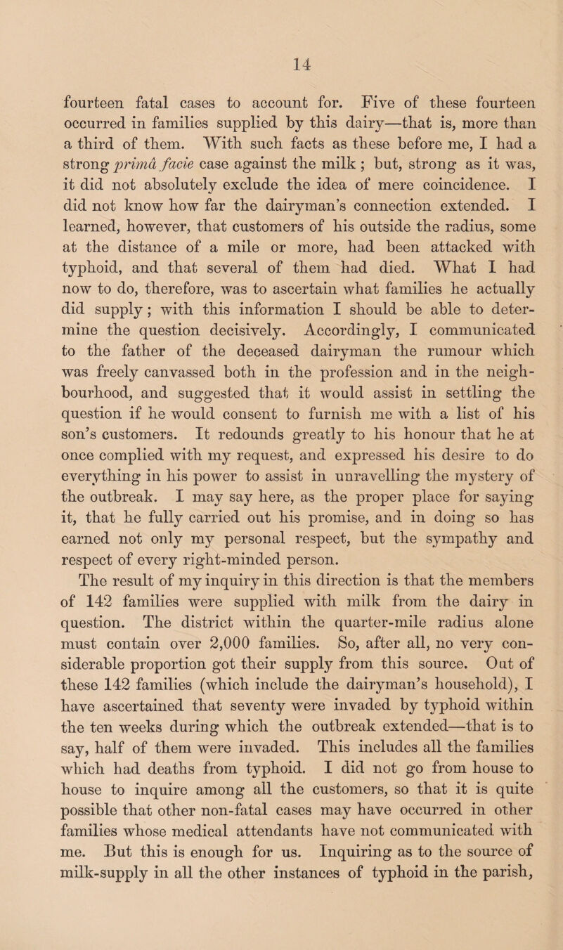 fourteen fatal cases to account for. Five of these fourteen occurred in families supplied by this dairy—that is, more than a third of them. With such facts as these before me, I had a strong primd facie case against the milk ; but, strong as it was, it did not absolutely exclude the idea of mere coincidence. I did not know how far the dairyman’s connection extended. I learned, however, that customers of his outside the radius, some at the distance of a mile or more, had been attacked with typhoid, and that several of them had died. What 1 had now to do, therefore, was to ascertain what families he actually did supply; with this information I should be able to deter¬ mine the question decisively. Accordingly, I communicated to the father of the deceased dairyman the rumour wFich was freely canvassed both in the profession and in the neigh¬ bourhood, and suggested that it would assist in settling the question if he would consent to furnish me with a list of his son’s customers. It redounds greatly to his honour that he at once complied with my request, and expressed his desire to do everything in his power to assist in unravelling the mystery of the outbreak. I may say here, as the proper place for saying it, that he fully carried out his promise, and in doing so has earned not only my personal respect, but the sympathy and respect of every right-minded person. The result of my inquiry in this direction is that the members of 142 families were supplied with milk from the dairy in question. The district within the quarter-mile radius alone must contain over 2,000 families. So, after all, no very con¬ siderable proportion got their supply from this source. Out of these 142 families (which include the dairyman’s household), I have ascertained that seventy were invaded by typhoid within the ten weeks during which the outbreak extended—that is to say, half of them were invaded. This includes all the families which had deaths from typhoid. I did not go from house to house to inquire among all the customers, so that it is quite possible that other non-fatal cases may have occurred in other families whose medical attendants have not communicated with me. But this is enough for us. Inquiring as to the source of milk-supply in all the other instances of typhoid in the parish.