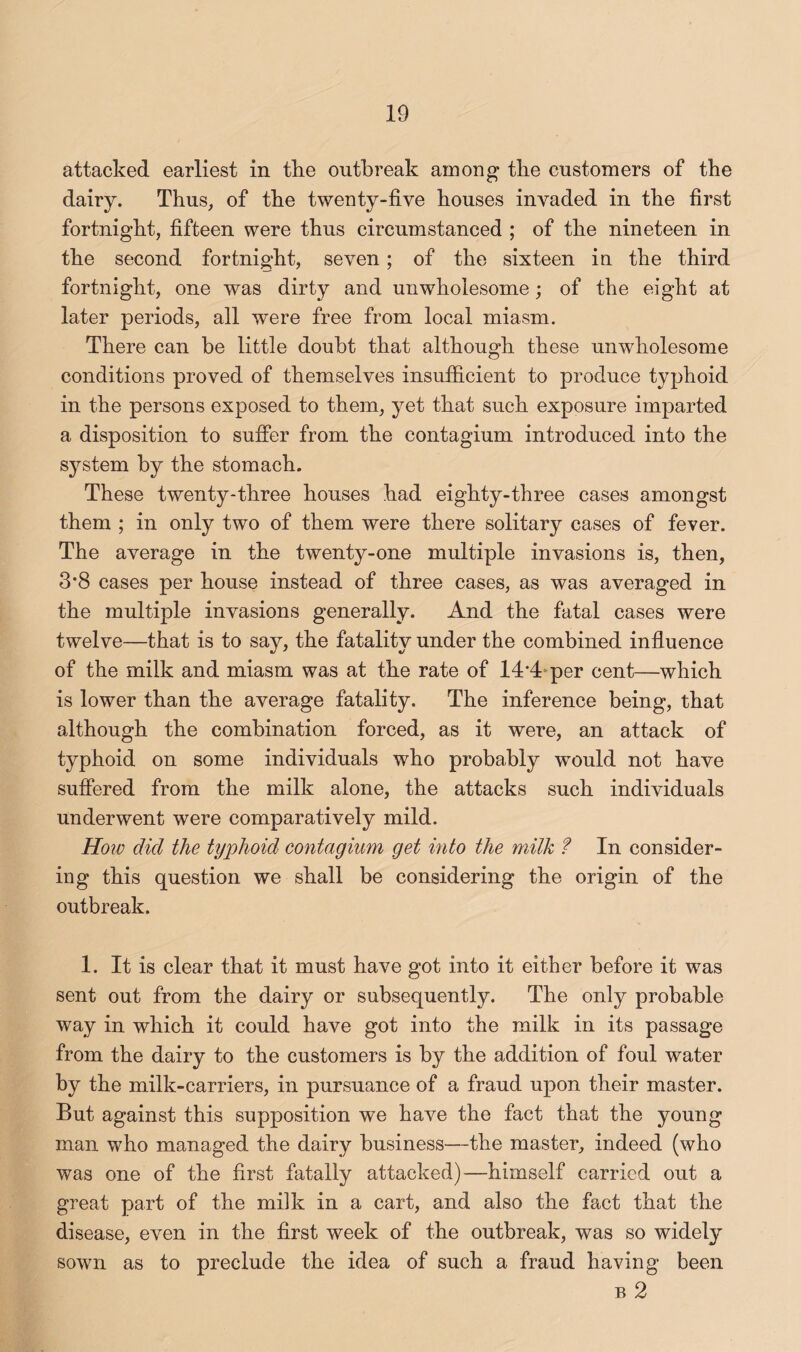 attacked earliest in the outbreak among the customers of the dairy. Thus, of the twenty-five houses invaded in the first fortnight, fifteen were thus circumstanced ; of the nineteen in the second fortnight, seven; of the sixteen in the third fortnight, one was dirty and unwholesome; of the eight at later periods, all were free from local miasm. There can be little doubt that although these unwholesome conditions proved of themselves insutficient to produce typhoid in the persons exposed to them, yet that such exposure imparted a disposition to suffer from the contagium introduced into the system by the stomach. These twenty-three houses had eighty-three cases amongst them ; in only two of them were there solitary cases of fever. The average in the twenty-one multiple invasions is, then, 3*8 cases per house instead of three cases, as was averaged in the multiple invasions generally. And the fatal cases were twelve—that is to say, the fatality under the combined influence of the milk and miasm was at the rate of 14*4^per cent—which is lower than the average fatality. The inference being, that although the combination forced, as it were, an attack of typhoid on some individuals who probably would not have suffered from the milk alone, the attacks such individuals underwent were comparatively mild. Hoiv did the typhoid contagium get into the milk ? In consider¬ ing this question we shall be considering the origin of the outbreak. 1. It is clear that it must have got into it either before it was sent out from the dairy or subsequently. The only probable way in which it could have got into the milk in its passage from the dairy to the customers is by the addition of foul water by the milk-carriers, in pursuance of a fraud upon their master. But against this supposition we have the fact that the young man who managed the dairy business—the master, indeed (who was one of the first fatally attacked)—himself carried out a great part of the milk in a cart, and also the fact that the disease, even in the first week of the outbreak, was so widely sown as to preclude the idea of such a fraud having been B 2