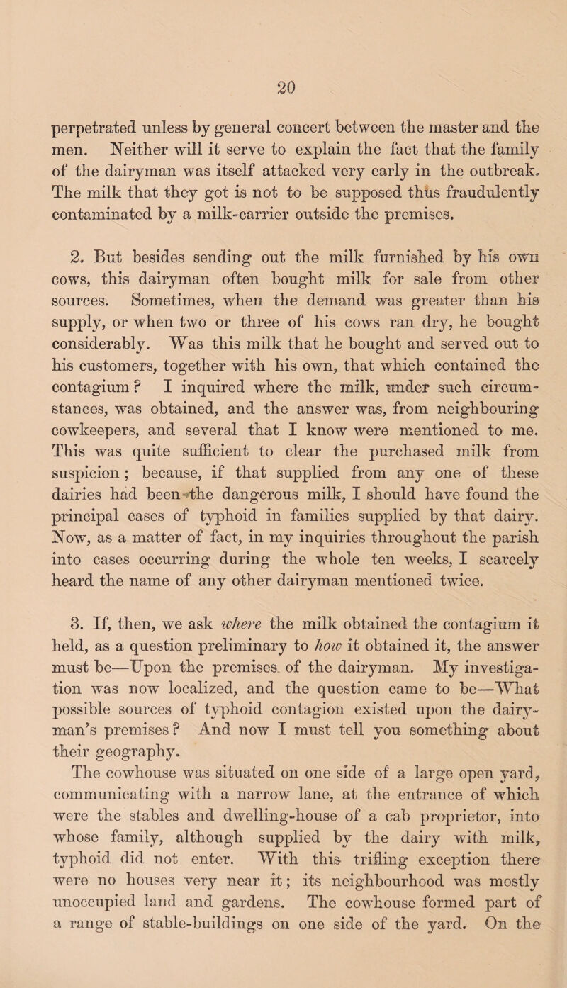 perpetrated unless by general concert between tbe master and tbe men. Neither will it serve to explain the fact that the family of the dairyman was itself attacked very early in the outbreak. The milk that they got is not to be supposed thhs fraudulently contaminated by a milk-carrier outside the premises. 2. But besides sending out the milk furnished by his own cows, this dairyman often bought milk for sale from other sources. Sometimes, when the demand was greater than his supply, or when two or three of his cows ran dry, he bought considerably. Was this milk that he bought and served out to his customers, together with his own, that which contained the contagium ? I inquired where the milk, under such circum¬ stances, was obtained, and the answer was, from neighbouring cowkeepers, and several that I know were mentioned to me. This was quite sufficient to clear the purchased milk from suspicion ; because, if that supplied from any one of these dairies had been^sthe dangerous milk, I should have found the principal cases of typhoid in families supplied by that dairy. Now, as a matter of fact, in my inquiries throughout the parish into cases occurring during the whole ten weeks, I scarcely heard the name of any other dairyman mentioned twice. 3. If, then, we ask where the milk obtained the contagium it held, as a question preliminary to hoio it obtained it, the answer must be—Upon the premises, of the dairyman. My investiga¬ tion was now localized, and the question came to be—What possible sources of typhoid contagion existed upon the dairy¬ man’s premises ? And now I must tell you something about their geography. The cowhouse was situated on one side of a large open yard, communicating with a narrow lane, at the entrance of which were the stables and dwelling-house of a cab proprietor, into whose family, although supplied by the dairy with milk, typhoid did not enter. With this trifling exception there were no houses very near it; its neighbourhood was mostly unoccupied land and gardens. The cowhouse formed part of a range of stable-buildings on one side of the yard. On the