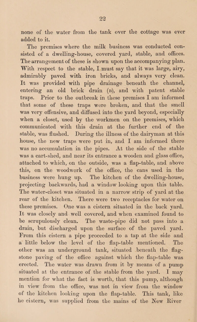none of the water from the tank over the cottage was ever added to it. The premises where the milk business was conducted con¬ sisted of a dwelling-house, covered yard, stable, and offices. The arrangement of these is shown upon the accompanying plan. With respect to the stable, I must say that it was large, airy, admirably paved with iron bricks, and always very clean. It was provided with pipe drainage beneath the channel, entering an old brick drain (b), and with patent stable traps. Prior to the outbreak in these premises I am informed that some of these traps were broken, and that the smell was very offensive, and diffused into the yard beyond, especially when a closet, used by the workmen on the premises, which communicated with this drain at the further end of the stable, was flushed. During the illness of the dairyman at this house, the new traps were put in, and I am informed there was no accumulation in the pipes. At the side of the stable was a cart-shed, and near its entrance a wooden and glass office, attached to which, on the outside, was a flap-table, and above this, on the woodwork of the office, the cans used in the business were hung up. The kitchen of the dwelling-house, projecting backwards, had a window looking upon this table. The water-closet was situated in a narrow strip of yard at the rear of the kitchen. There were two receptacles for water on these premises. One was a cistern situated in the back yard. It was closely and well covered, and when examined found to be scrupulously clean. The waste-pipe did not pass into a drain, but discharged upon the surface of the paved yard. From this cistern a pipe proceeded to a tap at the side and a little below the level of the flap-table mentioned. The other was an underground tank, situated beneath the flag¬ stone paving of the office against which the flap-table was erected. The water w^as drawn from it by means of a pump situated at the entrance of the stable from the 5mrd. I may mention for what the fact is worth, that this pump, although in view from the office, was not in view from the window of the kitchen looking upon the flap-table. This tank, like he cistern, was supplied from the mains of the New Diver