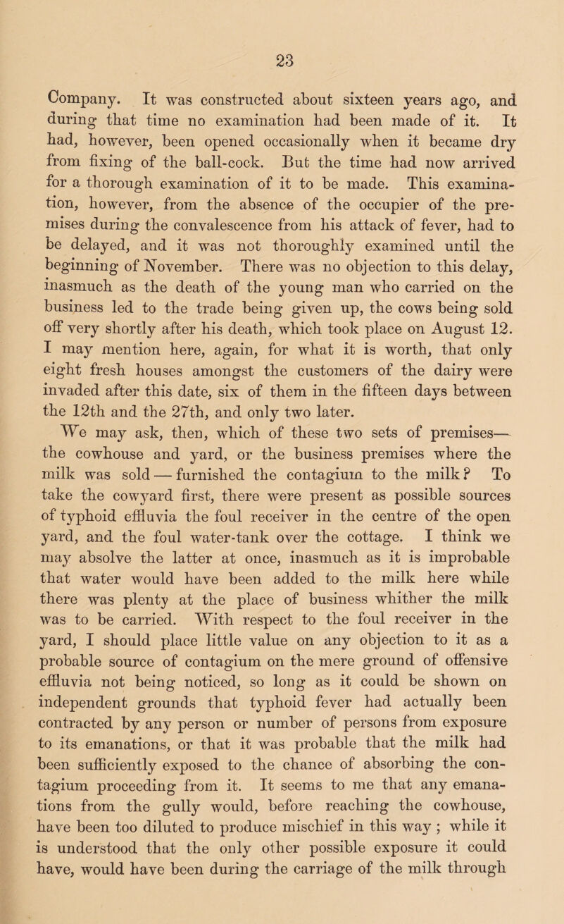 Company. It was constructed about sixteen years ago, and during that time no examination bad been made of it. It bad, boweyer, been opened occasionally wben it became dry from fixing of tbe ball-cock. Bufc tbe time bad now arrived for a thorough examination of it to be made. This examina¬ tion, however, from tbe absence of the occupier of the pre¬ mises during tbe convalescence from his attack of fever, bad to be delayed, and it was not thoroughly examined until the beginning of ^^ovember. There was no objection to this delay, inasmuch as the death of the young man who carried on the business led to the trade being given up, the cows being sold off very shortly after his death, which took place on August 12. I may mention here, again, for what it is worth, that only eight fresh houses amongst the customers of the dairy were invaded after this date, six of them in the fifteen days between the 12th and the 27th, and only two later. We may ask, then, which of these two sets of premises— the cowhouse and yard, or the business premises where the milk was sold — furnished the contagium to the milk ? To take the cowyard first, there were present as possible sources of typhoid effiuvia the foul receiver in the centre of the open yard, and the foul water-tank over the cottage. I think we may absolve the latter at once, inasmuch as it is improbable that water would have been added to the milk here while there was plenty at the place of business whither the milk was to be carried. With respect to the foul receiver in the yard, I should place little value on any objection to it as a probable source of contagium on the mere ground of offensive effluvia not being noticed, so long as it could be shown on independent grounds that typhoid fever had actually been contracted by any person or number of persons from exposure to its emanations, or that it was probable that the milk had been sufflciently exposed to the chance of absorbing the con¬ tagium proceeding from it. It seems to me that any emana¬ tions from the gully would, before reaching the cowhouse, have been too diluted to produce mischief in this way ; while it is understood that the only other possible exposure it could have, would have been during the carriage of the milk through