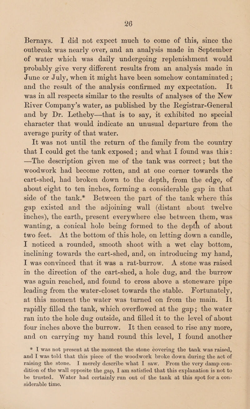 Bernays. I did not expect mucli to come of this, since the outbreak was nearly over, and an analysis made in September of water which was daily undergoing replenishment would probably give very different results from an analysis made in June or July, when it might have been somehow contaminated; and the result of the analysis confirmed my expectation. It was in all respects similar to the results of analyses of the New Biver Company’s water, as published by the Registrar-General and by Dr. Letheby—that is to say, it exhibited no special character that would indicate an unusual departure from the average purity of that water. It was not until the return of the family from the country that I could get the tank exposed; and what I found was this : —The description given me of the tank was correct; but the woodwork had become rotten, and at one corner towards the cart-shed, had broken down to the depth, from the edge, of about eight to ten inches, forming a considerable gap in that side of the tank.^ Between the part of the tank where this gap existed and the adjoining wall (distant about twelve inches), the earth, present everywhere else between them, was wanting, a conical hole being formed to the deptli of about two feet. At the bottom of this hole, on letting down a candle, I noticed a rounded, smooth shoot with a wet clay bottom, inclining towards the cart-shed, and, on introducing my hand, I was convinced that it was a rat-burrow. A stone was raised in the direction of the cart-shed, a hole dug, and the burrow was again reached, and found to cross aboA^'e a stoneware pipe leading from the water-closet towards the stable. Fortunately, at this moment the water was turned on from the main. It rapidly filled the tank, which overfiowed at the gap; the water ran into the hole dug outside, and filled it to the level of about four inches above the burrow. It then ceased to rise any more, and on carrying my hand round this level, I found another * I was not present at the moment the stone covering the tank was raised, and I was told that this piece of the woodwork broke down during the act of raising the stone. I merely describe what I saw. From the very damp con¬ dition of the wall opposite the gap, I am satisfied that this explanation is not to be trusted. Water had certainly run out of the tank at this spot for a con¬ siderable time.
