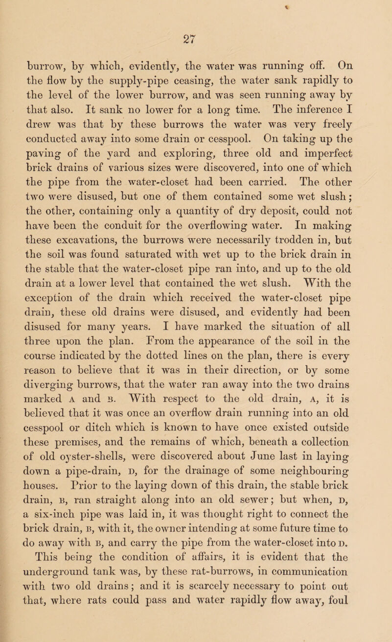 burrow, by wbicb, evidently, the water was running off. On the flow by the supply-pipe ceasing, the water sank rapidly to the level of the lower burrow, and was seen running away by that also. It sank no lower for a long time. The inference I drew was that by these burrows the water was very freely conducted away into some drain or cesspool. On taking up the paving of the yard and exploring, three old and imperfect brick drains of various sizes were discovered, into one of which the pipe from the water-closet had been carried. The other two were disused, but one of them contained some wet slush; the other, containing only a quantity of dry deposit, could not have been the conduit for the overflowing water. In making these excavations, the burrows were necessarily trodden in, but the soil was found saturated with wet up to the brick drain in the stable that the water-closet pipe ran into, and up to the old drain at a lower level that contained the wet slush. With the exception of the drain which received the water-closet pipe drain, these old drains were disused, and evidently had been disused for many years. I have marked the situation of all three upon the plan. From the appearance of the soil in the course indicated by the dotted lines on the plan, there is every reason to believe that it was in their direction, or by some diverging burrows, that the water ran away into the two drains marked A and B. With respect to the old drain, a, it is believed that it was once an overflow drain running into an old cesspool or ditch which is known to have once existed outside these premises, and the remains of which, beneath a collection of old oyster-shells, were discovered about June last in laying down a pipe-drain, d, for the drainage of some neighbouring houses. Prior to the laying down of this drain, the stable brick drain, b, ran straight along into an old sewer; but when, d, a six-inch pipe was laid in, it was thought right to connect the brick drain, b, with it, the owner intending at some future time to do away with b, and carry the pipe from the water-closet into d. This being the condition of affairs, it is evident that the underground tank was, by these rat-burrows, in communication with two old drains; and it is scarcely necessary to point out that, where rats could pass and water rapidly flow away, foul