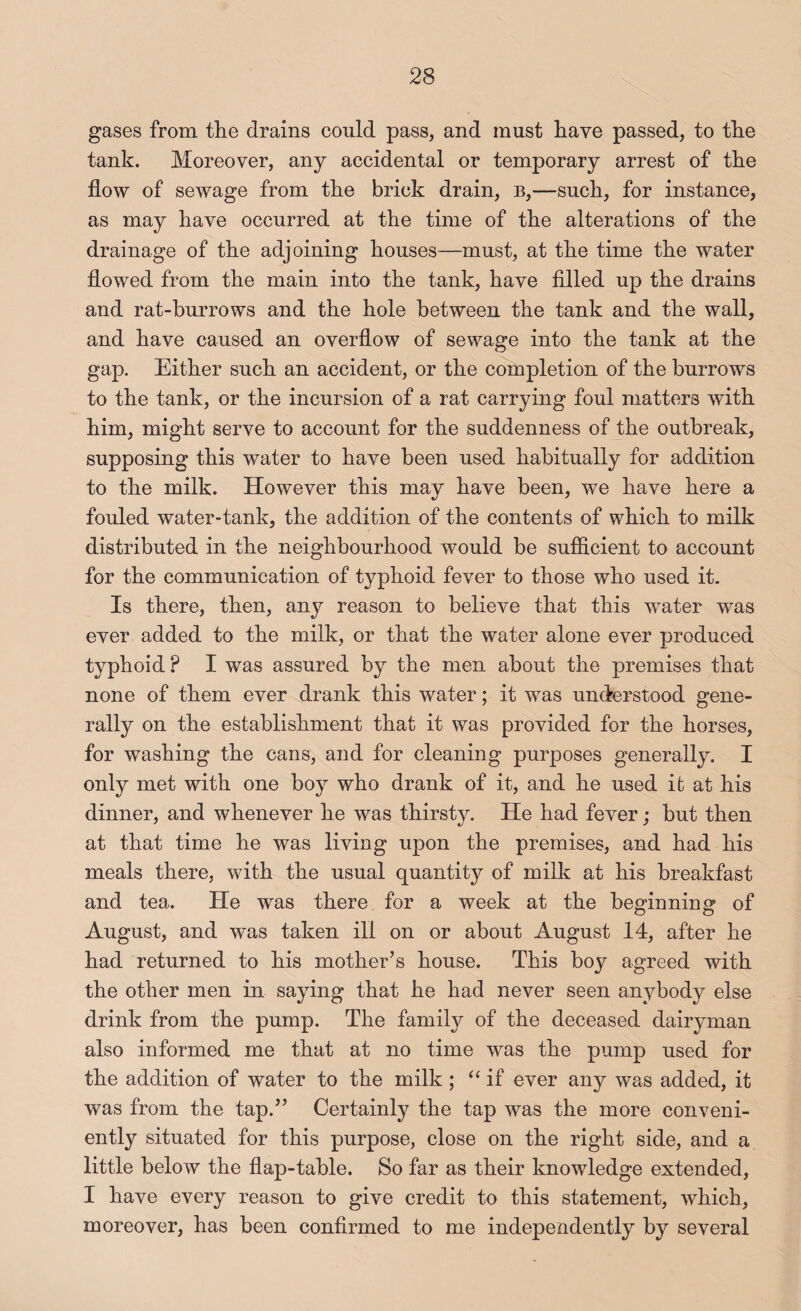 gases from the drains could pass, and must have passed, to the tank. Moreover, any accidental or temporary arrest of the flow of sewage from the brick drain, b,—such, for instance, as may have occurred at the time of the alterations of the drainage of the adjoining houses—must, at the time the water flowed from the main into the tank, have fllled up the drains and rat-burrows and the hole between the tank and the wall, and have caused an overflow of sewage into the tank at the gap. Either such an accident, or the completion of the burrows to the tank, or the incursion of a rat carrying foul matters with him, might serve to account for the suddenness of the outbreak, supposing this water to have been used habitually for addition to the milk. However this may have been, we have here a fouled water-tank, the addition of the contents of which to milk distributed in the neighbourhood would be sufficient to account for the communication of typhoid fever to those who used it. Is there, then, any reason to believe that this water was ever added to the milk, or that the water alone ever produced typhoid ? I was assured by the men about the premises that none of them ever drank this water; it was understood gene¬ rally on the establishment that it was provided for the horses, for washing the cans, and for cleaning purposes generally. I only met with one boy who drank of it, and he used it at his dinner, and whenever he was thirsty. He had fever; but then at that time he was living upon the premises, and had his meals there, with the usual quantity of milk at his breakfast and tea. He was there for a week at the beginning of August, and was taken ill on or about August 14, after he had returned to his mother’s house. This boy agreed with the other men in saying that he had never seen anybody else drink from the pump. The family of the deceased dairyman also informed me that at no time was the pump used for the addition of water to the milk ; ‘‘if ever any was added, it was from the tap.” Certainly the tap was the more conveni¬ ently situated for this purpose, close on the right side, and a little below the flap-table. So far as their knowledge extended, I have every reason to give credit to this statement, which, moreover, has been confirmed to me independently by several