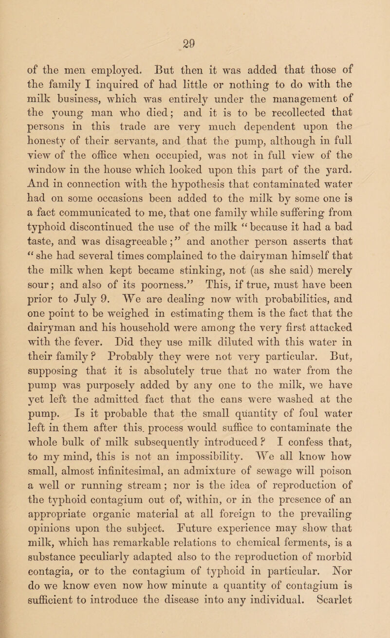 of the men employed. But then it was added that those of the family I inquired of had little or nothing to do with the milk business, which was entirely under the management of the young man who died; and it is to be recollected that persons in this trade are very much dependent upon the honesty of their servants, and that the pump, although in full view of the office when occupied, was not in full view of the window in the house which looked upon this part of the yard. And in connection with the hypothesis that contaminated water had on some occasions been added to the milk by some one is a fact communicated to me, that one family while suffering from typhoid discontinued the use of the milk ‘‘because it had a bad taste, and was disagreeable; and another person asserts that “ she had several times complained to the dairyman himself that the milk Avhen kept became stinking, not (as she said) merely sour; and also of its poorness/’ This, if true, must have been prior to July 9. We are dealing now with probabilities, and one point to be weighed in estimating them is the fact that the dairyman and his household were among the very first attacked with the fever. Did they use milk diluted with this water in their family ? Probably they were not very particular. But, supposing that it is absolutely true that no water from the pump was purposely added by any one to the milk, we have yet left the admitted fact that the cans were washed at the pump. Is it probable that the small quantity of foul water left in them after this, process would suffice to contaminate the whole bulk of milk subsequently introduced ? I confess that, to my mind, this is not an impossibility. We all know how small, almost infinitesimal, an admixture of sewage will poison a well or running stream; nor is the idea of reproduction of the typhoid contagium out of, within, or in the presence of an appropriate organic material at all foreign to the prevailing opinions upon the subject. Future experience may show that milk, which has remarkable relations to chemical ferments, is a substance peculiarly adapted also to the reproduction of morbid contagia, or to the contagium of typhoid in particular. JN^or do we know even now how minute a quantity of contagium is sufficient to introduce the disease into any individual. Scarlet