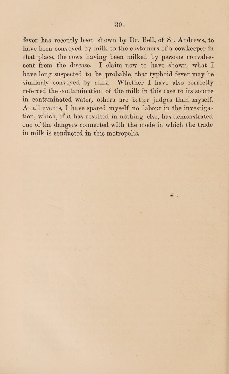 fever lias recently been shown by Dr. Bell, of St. Andrews, to have been conveyed by milk to the customers of a cowkeeper in that place, the cows having been milked by persons convales¬ cent from the disease. I claim now to have shown, what I have long suspected to be probable, that typhoid fever may be similarly conveyed by milk. Whether I have also correctly referred the contamination of the milk in this case to its source in contaminated water, others are better judges than myself. At all events, I have spared myself no labour in the investiga¬ tion, which, if it has resulted in nothing else, has demonstrated one of the dangers connected with the mode in which the trade in milk is conducted in this metropolis.