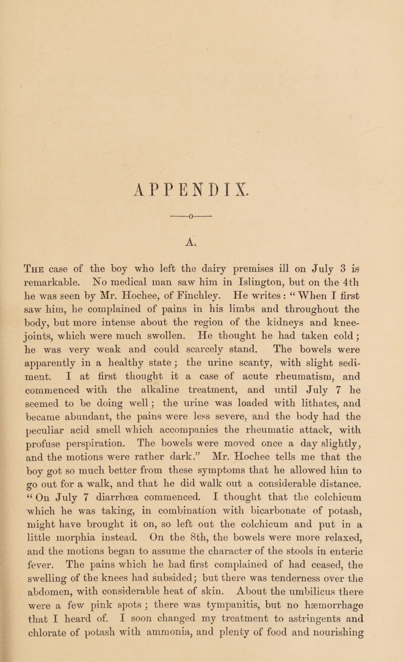 APPENDIX. --0-i A. The case of the boy who left the dairy premises ill on July 3 is remarkable. No medical man saw him in Islington, but on the 4th he was seen by Mr. Hochee, of Finchley. He writes : ‘‘ When I first saw him, he complained of pains in his limbs and throughout the body, but more intense about the region of the kidneys and knee- joints, which were much swollen. He thought he had taken cold; he was very weak and could scarcely stand. The bowels were apparently in a healthy state j the urine scanty, with slight sedi¬ ment. I at first thought it a case of acute rheumatism, and commenced with the alkaline treatment, and until July 7 he seemed to be doing well; the urine was loaded with lithates, and became abundant, the pains were less severe, and the body had the peculiar acid smell which accompanies the rheumatic attack, with profuse perspiration. The bowels were moved once a day slightly, and the motions were rather dark.” Mr. Hochee tells me that the boy got so much better from these symptoms that he allowed him to go out for a walk, and that he did walk out a considerable distance. “ On July 7 diarrhoea commenced. I thought that the colchicum which he was taking, in combination with bicarbonate of potash, might have brought it on, so left out the colchicum and put in a little morphia instead. On the 8th, the bowels were more relaxed, and the motions began to assume the character of the stools in enteric fever. The pains which he had first complained of had ceased, the swelling of the knees had subsided; but there was tenderness over the abdomen, with considerable heat of skin. About the umbilicus there were a few pink spots ; there was tympanitis, but no haemorrhage that I heard of. I soon changed my treatment to astringents and chlorate of potash with ammonia, and plenty of food and nourishing