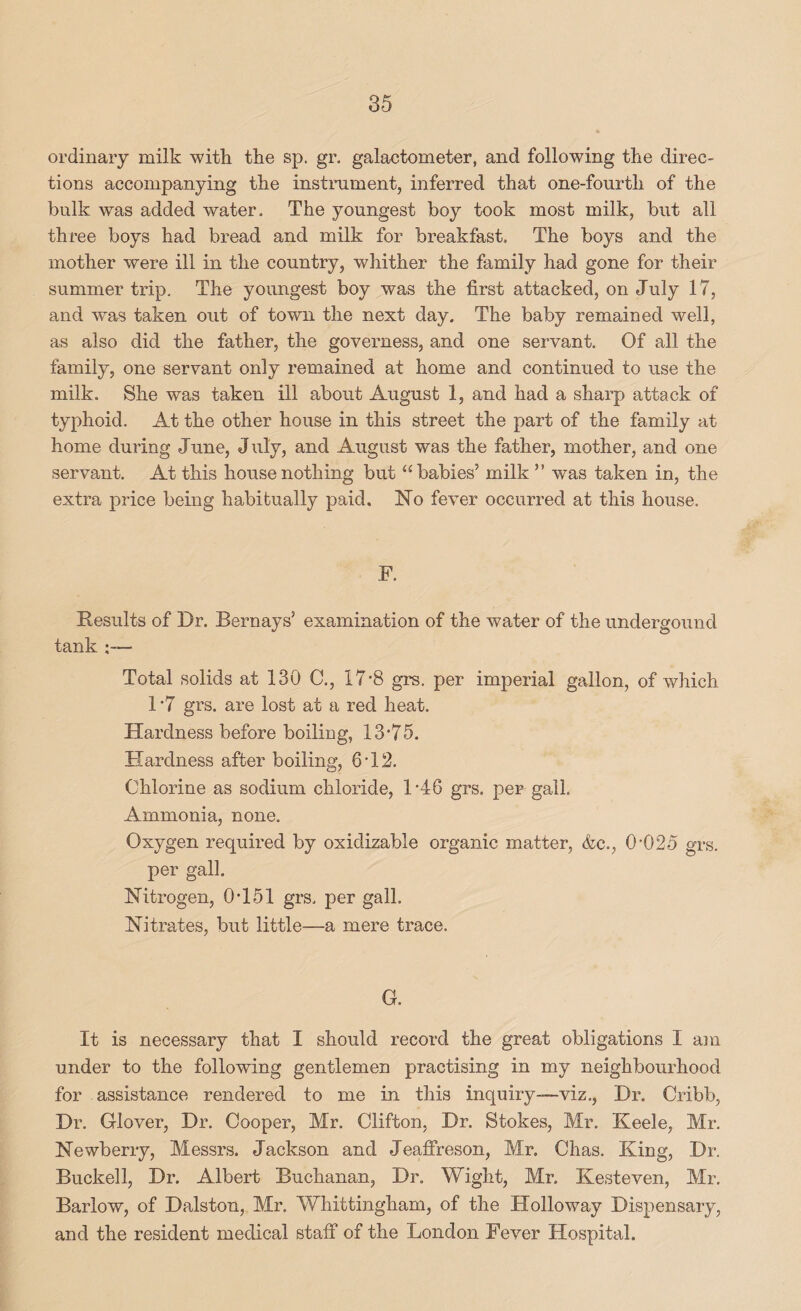 ordinary milk with the sp. gr. galactometer, and following the direc¬ tions accompanying the instmment, inferred that one-fourth of the bulk was added water. The youngest boy took most milk, but all three boys had bread and milk for breakfast. The boys and the mother were ill in the country, whither the family had gone for their summer trip. The youngest boy was the first attacked, on July 17, and was taken out of town the next day. The baby remained well, as also did the father, the governess, and one servant. Of all the family, one servant only remained at home and continued to use the milk. She was taken ill about August 1, and had a sharp attack of typhoid. At the other house in this street the part of the family at home during June, J uly, and August was the father, mother, and one servant. At this house nothing but “babies’ milk ” was taken in, the extra price being habitually paid. No fever occurred at this house. F. Results of Dr. Bernays’ examination of the water of the undergound tank Total solids at 130 C., 17’8 grs. per imperial gallon, of which 1 *7 grs. are lost at a red heat. Hardness before boiling, 13*75. Hardness after boiling, 6*12. Chlorine as sodium chloride, 1 *46 grs. per gall. Ammonia, none. Oxygen required by oxidizable organic matter, &c., 0*025 grs. per gall. Nitrogen, 0*151 grs. per gall. Nitrates, but little—a mere trace. G. It is necessary that I should record the great obligations I am under to the following gentlemen practising in my neighbourhood for assistance rendered to me in this inquiry—viz., Dr. Cribb, Dr. Glover, Dr. Cooper, Mr. Clifton, Dr. Stokes, Mr. Keele, Mr. Newberry, Messrs. Jackson and Jeaffreson, Mr, Chas. King, Dr, Buckell, Dr. Albert Buchanan, Dr. Wight, Mr. Kesteven, Mr. Barlow, of Dalston, Mr. Whittingham, of the Holloway Dispensary, and the resident medical stalf of the London Fever Hospital.