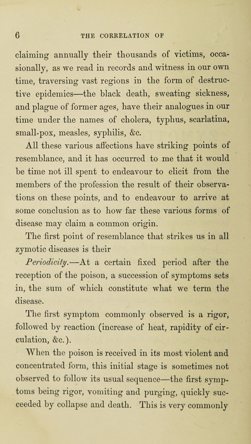 claiming annually their thousands of victims, occa¬ sionally, as we read in records and witness in our own time, traversing vast regions in the form of destruc¬ tive epidemics—the black death, sweating sickness, and plague of former ages, have their analogues in our time under the names of cholera, typhus, scarlatina, small-pox, measles, syphilis, &c. All these various alfections have striking points of resemblance, and it has occurred to me that it would he time not ill spent to endeavour to elicit from the members of the profession the result of their observa¬ tions on these points, and to endeavour to arrive at some conclusion as to how far these various forms of disease may claim a common origin. The first point of resemblance that strikes us in all zymotic diseases is their Periodicity.—At a certain fixed period after the reception of the poison, a succession of symptoms sets in, the sum of which constitute what we term the disease. The first symptom commonly observed is a rigor, followed by reaction (increase of heat, rapidity of cir¬ culation, &c.). When the poison is received in its most violent and concentrated form, this initial stage is sometimes not observed to follow its usual sequence—the first symp¬ toms being rigor, vomiting and purging, quickly suc¬ ceeded by collapse and death. This is very commonly