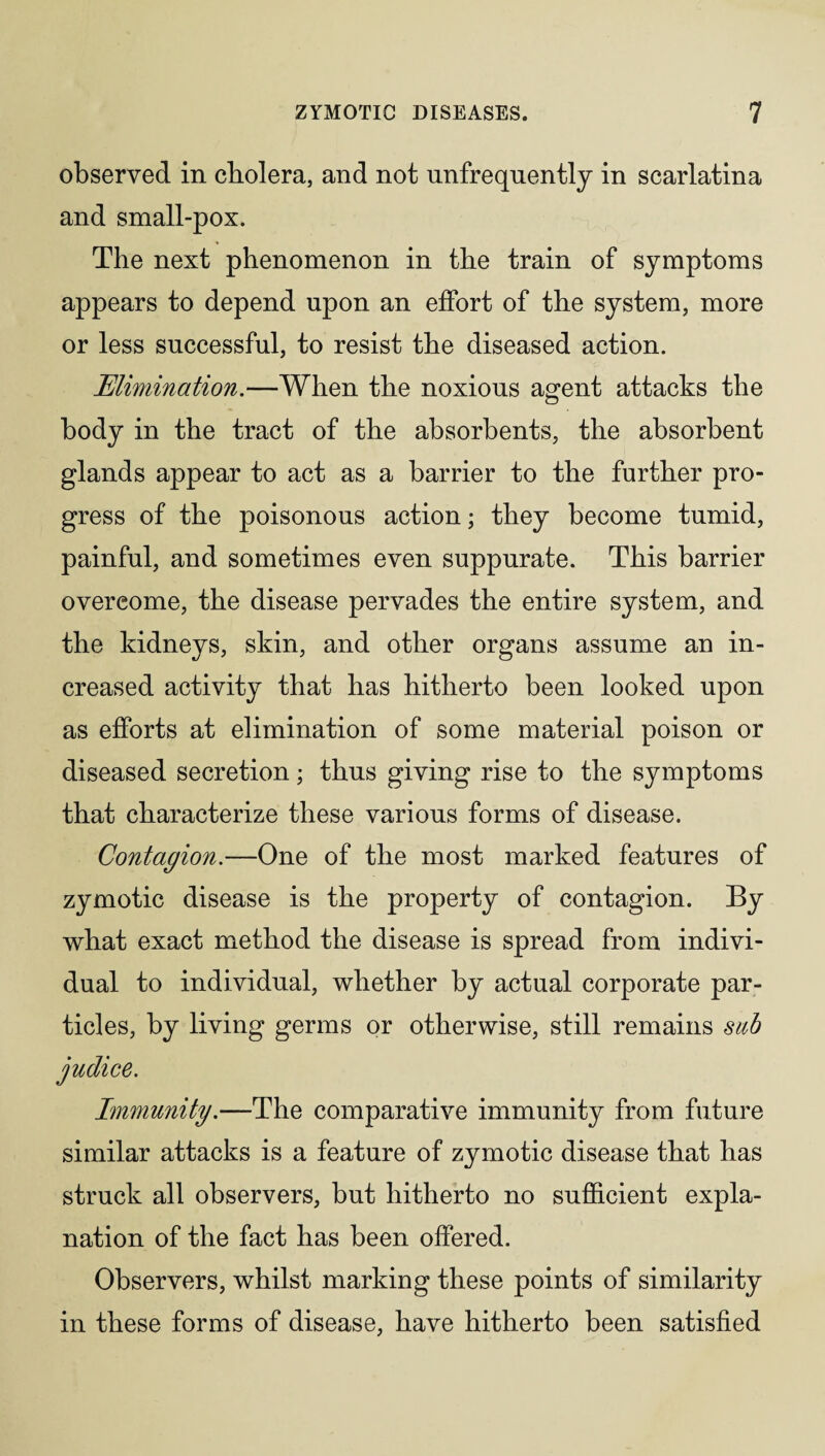 observed in cholera, and not unfrequently in scarlatina and small-pox. The next phenomenon in the train of symptoms appears to depend upon an effort of the system, more or less successful, to resist the diseased action. Elimination.—When the noxious agent attacks the body in the tract of the absorbents, the absorbent glands appear to act as a barrier to the further pro¬ gress of the poisonous action; they become tumid, painful, and sometimes even suppurate. This barrier overcome, the disease pervades the entire system, and the kidneys, skin, and other organs assume an in¬ creased activity that has hitherto been looked upon as efforts at elimination of some material poison or diseased secretion; thus giving rise to the symptoms that characterize these various forms of disease. Contagion.—One of the most marked features of zymotic disease is the property of contagion. By what exact method the disease is spread from indivi¬ dual to individual, whether by actual corporate par¬ ticles, by living germs or otherwise, still remains sub Immunity.—The comparative immunity from future similar attacks is a feature of zymotic disease that has struck all observers, but hitherto no sufficient expla¬ nation of the fact has been offered. Observers, whilst marking these points of similarity in these forms of disease, have hitherto been satisfied