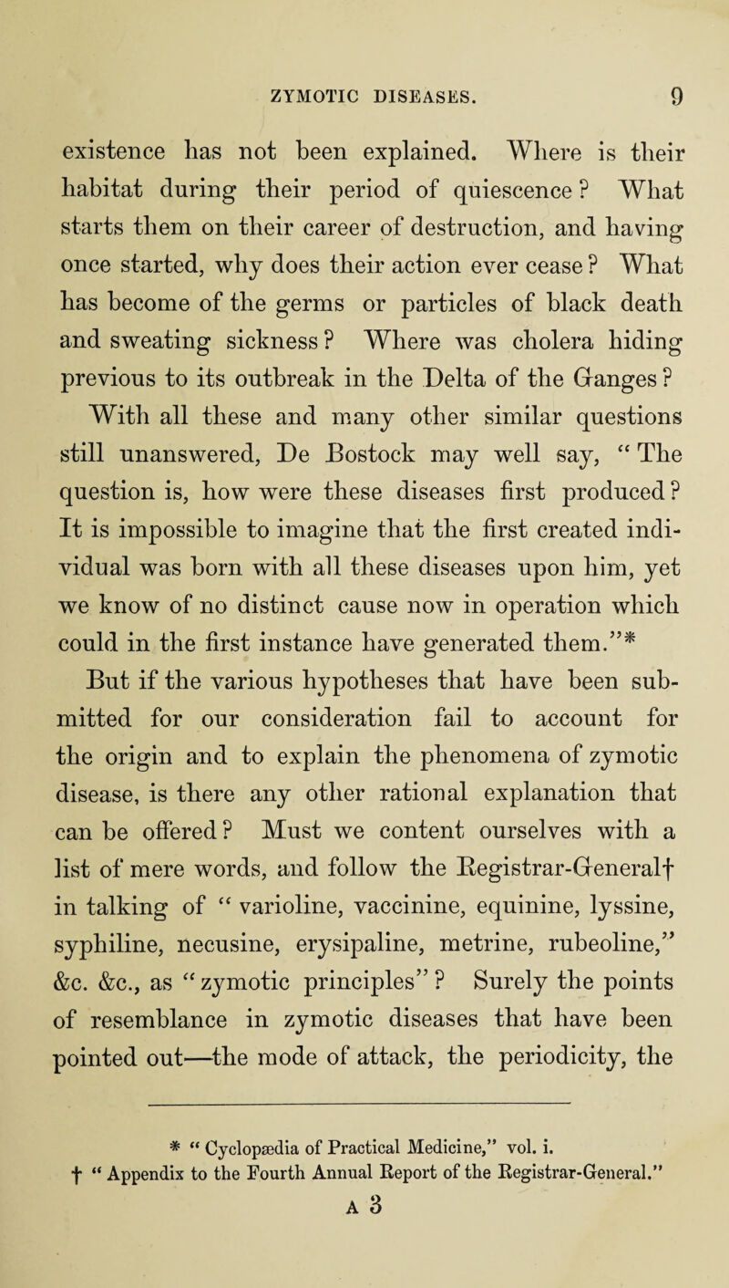 existence has not been explained. Where is their habitat during their period of quiescence ? What starts them on their career of destruction, and having once started, why does their action ever cease ? What has become of the germs or particles of black death and sweating sickness ? Where was cholera hiding previous to its outbreak in the Delta of the Granges ? With all these and many other similar questions still unanswered, De Bostock may well say, “ The question is, how were these diseases first produced P It is impossible to imagine that the first created indi¬ vidual was horn with all these diseases upon him, yet we know of no distinct cause now in operation which could in the first instance have generated them/’* But if the various hypotheses that have been sub¬ mitted for our consideration fail to account for the origin and to explain the phenomena of zymotic disease, is there any other rational explanation that can be offered ? Must we content ourselves with a list of mere words, and follow the Begistrar-Greneralf in talking of “ varioline, vaccinine, equinine, lyssine, syphiline, necusine, erysipaline, metrine, rubeoline,” &c. &c., as “ zymotic principles” ? Surely the points of resemblance in zymotic diseases that have been pointed out—the mode of attack, the periodicity, the * “ Cyclopaedia of Practical Medicine,” vol. i. f “ Appendix to the Fourth Annual Report of the Registrar-General.” A 3