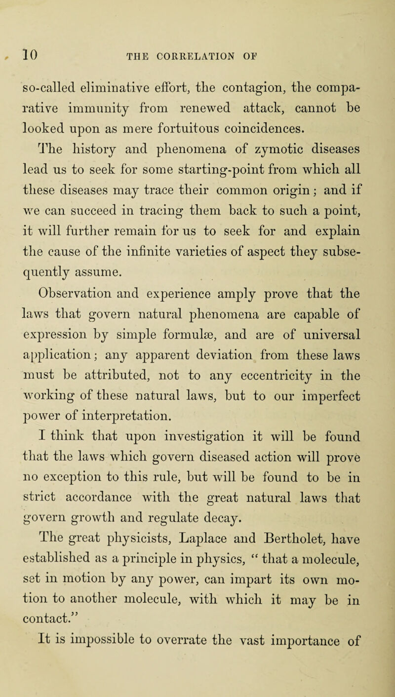 so-called eliminative effort, the contagion, the compa¬ rative immunity from renewed attack, cannot be looked upon as mere fortuitous coincidences. The history and phenomena of zymotic diseases lead us to seek for some starting-point from which all these diseases may trace their common origin; and if we can succeed in tracing them back to such a point, it will further remain for us to seek for and explain the cause of the infinite varieties of aspect they subse¬ quently assume. Observation and experience amply prove that the laws that govern natural phenomena are capable of expression by simple formulae, and are of universal application; any apparent deviation from these laws must be attributed, not to any eccentricity in the working of these natural laws, but to our imperfect power of interpretation. I think that upon investigation it will be found that the laws which govern diseased action will prove no exception to this rule, but will be found to be in strict accordance with the great natural laws that govern growth and regulate decay. The great physicists, Laplace and Bertholet, have established as a principle in physics, “ that a molecule, set in motion by any power, can impart its own mo¬ tion to another molecule, with which it may be in contact.5’ It is impossible to overrate the vast importance of