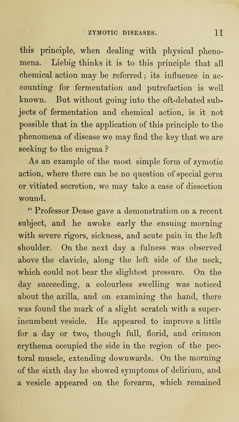 this principle, when dealing with physical pheno¬ mena. Liebig thinks it is to this principle that all chemical action may be referred; its influence in ac¬ counting for fermentation and putrefaction is well known. But without going into the oft-debated sub¬ jects of fermentation and chemical action, is it not possible that in the application of this principle to the phenomena of disease we may find the key that we are seeking to the enigma P As an example of the most simple form of zymotic action, where there can be no question of special germ or vitiated secretion, we may take a case of dissection wound. “ Professor Lease gave a demonstration on a recent subject, and he awoke early the ensuing morning with severe rigors, sickness, and acute pain in the left shoulder. On the next day a fulness was observed above the clavicle, along the left side of the neck, which could not bear the slightest pressure. On the day succeeding, a colourless swelling was noticed about the axilla, and on examining the hand, there was found the mark of a slight scratch with a super¬ incumbent vesicle. He appeared to improve a little for a day or two, though full, florid, and crimson erythema occupied the side in the region of the pec¬ toral muscle, extending downwards. On the morning of the sixth day he showed symptoms of delirium, and a vesicle appeared on the forearm, which remained