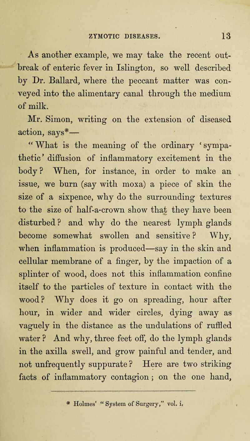As another example, we may take the recent out¬ break of enteric fever in Islington, so well described by Dr. Ballard, where the peccant matter was con¬ veyed into the alimentary canal through the medium of milk. Mr. Simon, writing on the extension of diseased action, says*— “ What is the meaning of the ordinary ‘ sympa¬ thetic* diffusion of inflammatory excitement in the body ? When, for instance, in order to make an issue, we burn (say with moxa) a piece of skin the size of a sixpence, why do the surrounding textures to the size of half-a-crown show that they have been -Hr- J disturbed ? and why do the nearest lymph glands become somewhat swollen and sensitive ? Why, when inflammation is produced—say in the skin and cellular membrane of a finger, by the impaction of a splinter of wood, does not this inflammation confine itself to the particles of texture in contact with the wood? Why does it go on spreading, hour after hour, in wider and wider circles, dying away as vaguely in the distance as the undulations of ruffled water ? And why, three feet off, do the lymph glands in the axilla swell, and grow painful and tender, and not unfrequently suppurate ? Here are two striking facts of inflammatory contagion; on the one hand, # Holmes’ “ System of Surgery,” vol. i.