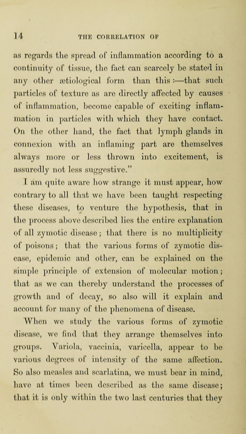 as regards tlio spread of inflammation according to a continuity of tissue, the fact can scarcely be stated in any other (etiological form than this :—that such particles of texture as are directly affected by causes of inflammation, become capable of exciting inflam¬ mation in particles with which they have contact. On the other hand, the fact that lymph glands in connexion with an inflaming part are themselves always more or less thrown into excitement, is assuredly not less suggestive.” I am quite aware how strange it must appear, how contrary to all that we have been taught respecting these diseases, to venture the hypothesis, that in the process above described lies the entire explanation of all zymotic disease; that there is no multiplicity of poisons; that the various forms of zymotic dis¬ ease, epidemic and other, can be explained on the simple principle of extension of molecular motion; that as wo can thereby understand the processes of growth and of decay, so also will it explain and account for many of the phenomena of disease. When wo study the various forms of zymotic disease, wo find that they arrange themselves into groups. Variola, vaccinia, varicella, appear to bo various degrees of intensity of the same affection. So also measles and scarlatina, we must bear in mind, have at times been described as the same disease; that it is only within the two last centuries that they