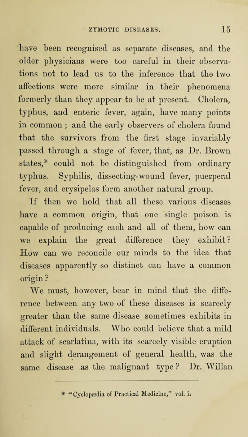 have been recognised as separate diseases, and the older physicians were too careful in their observa¬ tions not to lead us to the inference that the two affections were more similar in their phenomena formerly than they appear to be at present. Cholera, typhus, and enteric fever, again, have many points in common ; and the early observers of cholera found that the survivors from the first stage invariably passed through a stage of fever, that, as Dr. Brown states,* could not be distinguished from ordinary typhus. Syphilis, dissecting-wound fever, puerperal fever, and erysipelas form another natural group. If then we hold that all these various diseases have a common origin, that one single poison is capable of producing each and all of them, how can we explain the great difference they exhibit ? How can we reconcile our minds to the idea that diseases apparently so distinct can have a common origin ? We must, however, bear in mind that the diffe¬ rence between any two of these diseases is scarcely greater than the same disease sometimes exhibits in different individuals. Who could believe that a mild attack of scarlatina, with its scarcely visible eruption and slight derangement of general health, was the same disease as the malignant type ? Dr. Willan