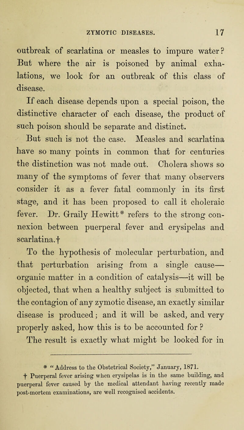 outbreak of scarlatina or measles to impure water? But where the air is poisoned by animal exha¬ lations, we look for an outbreak of this class of disease. If each disease depends upon a special poison, the distinctive character of each disease, the product of such poison should be separate and distinct. But such is not the case. Measles and scarlatina have so many points in common that for centuries the distinction was not made out. Cholera shows so many of the symptoms of fever that many observers consider it as a fever fatal commonly in its first stage, and it has been proposed to call it choleraic fever. Dr. Grraily Hewitt'*' refers to the strong con¬ nexion between puerperal fever and erysipelas and scarlatina.f To the hypothesis of molecular perturbation, and that perturbation arising from a single cause- organic matter in a condition of catalysis—it will be objected, that when a healthy subject is submitted to the contagion of any zymotic disease, an exactly similar disease is produced; and it will be asked, and very properly asked, how this is to be accounted for ? The result is exactly what might be looked for in * “Address to the Obstetrical Society,” January, 1871. f Puerperal fever arising when erysipelas is in the same building, and puerperal fever caused by the medical attendant having recently made post-mortem examinations, are well recognised accidents.