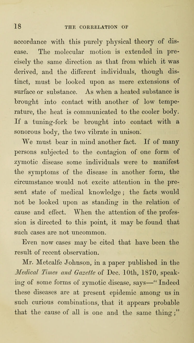 accordance with this purely physical theory of dis¬ ease. The molecular motion is extended in pre¬ cisely the same direction as that from which it was derived, and the different individuals, though dis¬ tinct, must be looked upon as mere extensions of surface or substance. As when a heated substance is brought into contact with another of low tempe¬ rature, the heat is communicated to the cooler body. If a tuning-fork be brought into contact with a sonorous body, the two vibrate in unison. We must bear in mind another fact. If of many persons subjected to the contagion of one form of zymotic disease some individuals were to manifest the symptoms of the disease in another form, the circumstance would not excite attention in the pre¬ sent state of medical knowledge ; the facts would not be looked upon as standing in the relation of cause and effect. When the attention of the profes¬ sion is directed to this point, it may be found that such cases are not uncommon. Even now cases may be cited that have been the result of recent observation. Mr. Metcalfe Johnson, in a paper published in the Medical Times and Gazette of Dec. 10th, 1870, speak¬ ing of some forms of zymotic disease, says—“ Indeed these diseases are at present epidemic among us in such curious combinations, that it appears probable that the cause of all is one and the same thing
