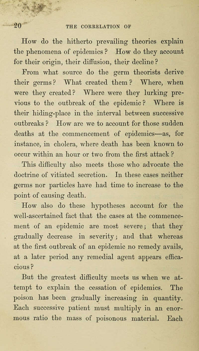 How do the hitherto prevailing theories explain the phenomena of epidemics ? How do they account for their origin, their diffusion, their decline ? From what source do the germ theorists derive their germs ? What created them P Where, when were they created? Where were they lurking pre- vious to the outbreak of the epidemic ? Where is their hiding-place in the interval between successive outbreaks P How are we to account for those sudden deaths at the commencement of epidemics—as, for instance, in cholera, where death has been known to occur within an hour or two from the first attack ? This difficulty also meets those who advocate the doctrine of vitiated secretion. In these cases neither germs nor particles have had time to increase to the point of causing death. How also do these hypotheses account for the well-ascertained fact that the cases at the commence¬ ment of an epidemic are most severe; that they gradually decrease in severity; and that whereas at the first outbreak of an epidemic no remedy avails, at a later period any remedial agent appears effica¬ cious ? But the greatest difficulty meets us when we at¬ tempt to explain the cessation of epidemics. The poison has been gradually increasing in quantity. Each successive patient must multiply in an enor¬ mous ratio the mass of poisonous material. Each