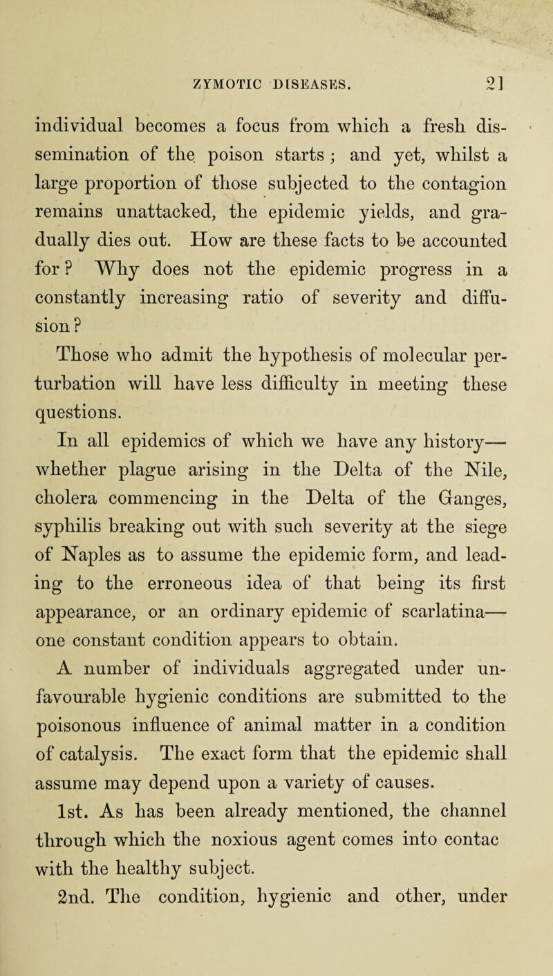 individual becomes a focus from which a fresh dis¬ semination of the poison starts ; and yet, whilst a large proportion of those subjected to the contagion remains unattached, the epidemic yields, and gra¬ dually dies out. How are these facts to be accounted for ? Why does not the epidemic progress in a constantly increasing ratio of severity and diffu¬ sion ? Those who admit the hypothesis of molecular per¬ turbation will have less difficulty in meeting these questions. In all epidemics of which we have any history— whether plague arising in the Delta of the Nile, cholera commencing in the Delta of the Ganges, syphilis breaking out with such severity at the siege of Naples as to assume the epidemic form, and lead¬ ing to the erroneous idea of that being its first appearance, or an ordinary epidemic of scarlatina— one constant condition appears to obtain. A number of individuals aggregated under un¬ favourable hygienic conditions are submitted to the poisonous influence of animal matter in a condition of catalysis. The exact form that the epidemic shall assume may depend upon a variety of causes. 1st. As has been already mentioned, the channel through which the noxious agent comes into contac with the healthy subject. 2nd. The condition, hygienic and other, under