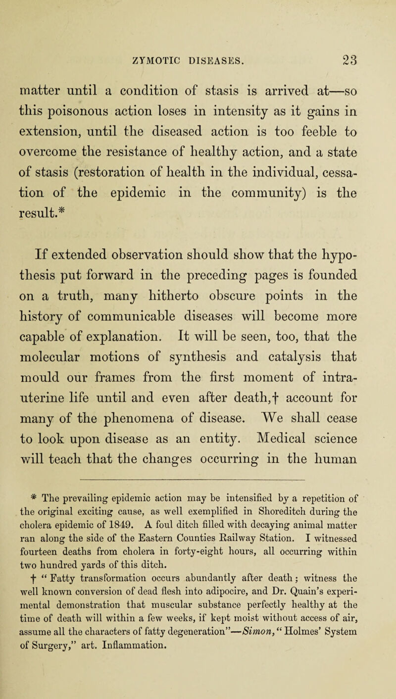 matter until a condition of stasis is arrived at—so this poisonous action loses in intensity as it gains in extension, until the diseased action is too feeble to overcome the resistance of healthy action, and a state of stasis (restoration of health in the individual, cessa¬ tion of the epidemic in the community) is the result.* If extended observation should show that the hypo¬ thesis put forward in the preceding pages is founded on a truth, many hitherto obscure points in the history of communicable diseases will become more capable of explanation. It will be seen, too, that the molecular motions of synthesis and catalysis that mould our frames from the first moment of intra¬ uterine life until and even after death,f account for many of the phenomena of disease. We shall cease to look upon disease as an entity. Medical science will teach that the changes occurring in the human * The prevailing epidemic action may be intensified by a repetition of the original exciting cause, as well exemplified in Shoreditch during the cholera epidemic of 1849. A foul ditch filled with decaying animal matter ran along the side of the Eastern Counties Railway Station. I witnessed fourteen deaths from cholera in forty-eight hours, all occurring within two hundred yards of this ditch. f “ Fatty transformation occurs abundantly after death; witness the well known conversion of dead flesh into adipocire, and Dr. Quain’s experi¬ mental demonstration that muscular substance perfectly healthy at the time of death will within a few weeks, if kept moist without access of air, assume all the characters of fatty degeneration”—Simon, “ Holmes’ System of Surgery,” art. Inflammation.