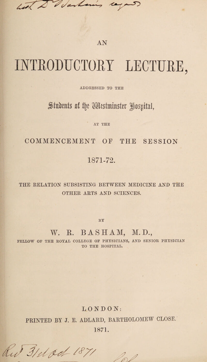 AN INTRODUCTORY LECTURE ADDRESSED TO THE SMmtis rf % Matmmivc f flsptal, AT THE COMMENCEMENT OF THE SESSION 1871-72. THE RELATION SUBSISTING BETWEEN MEDICINE AND THE OTHER ARTS AND SCIENCES. W. B. BASHAM, M.D., FELLOW OF THE ROYAL COLLEGE OF PHYSICIANS, AND SENIOR PHYSICIAN TO THE HOSPITAL. LONDON: PRINTED BY J. E. ADLARD, BARTHOLOMEW CLOSE. 1871. #7/