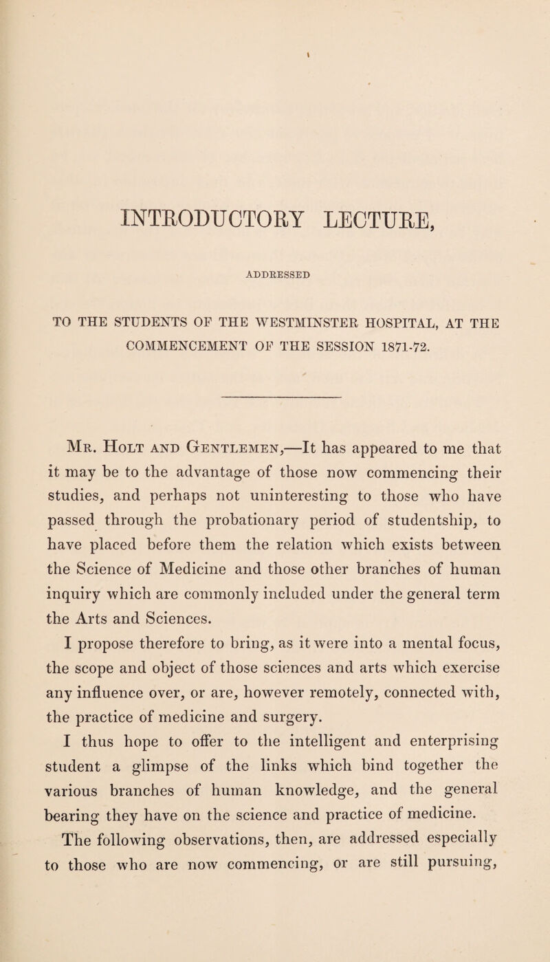 INTRODUCTORY LECTURE, ADDRESSED TO THE STUDENTS OF THE WESTMINSTER HOSPITAL, AT THE COMMENCEMENT OF THE SESSION 1871-72. Mr. Holt and Gentlemen,—It has appeared to me that it may be to the advantage of those now commencing their studies, and perhaps not uninteresting to those who have passed through the probationary period of studentship, to have placed before them the relation which exists between the Science of Medicine and those other branches of human inquiry which are commonly included under the general term the Arts and Sciences. I propose therefore to bring, as it were into a mental focus, the scope and object of those sciences and arts which exercise any influence over, or are, however remotely, connected with, the practice of medicine and surgery. I thus hope to offer to the intelligent and enterprising student a glimpse of the links which bind together the various branches of human knowledge, and the general bearing they have on the science and practice of medicine. The following observations, then, are addressed especially to those who are now commencing, or are still pursuing,