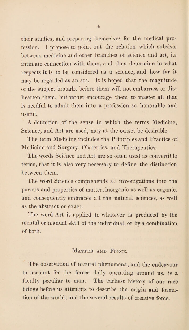 their studies, and preparing themselves for the medical pro¬ fession. I propose to point out the relation which subsists between medicine and other branches of science and art, its intimate connection with them, and thus determine in what respects it is to be considered as a science, and how far it may be regarded as an art. It is hoped that the magnitude of the subject brought before them will not embarrass or dis¬ hearten them, but rather encourage them to master all that is needful to admit them into a profession so honorable and useful. A definition of the sense in which the terms Medicine, Science, and Art are used, may at the outset be desirable. The term Medicine includes the Principles and Practice of Medicine and Surgery, Obstetrics, and Therapeutics. The words Science and Art are so often used as convertible terms, that it is also very necessary to define the distinction between them. The word Science comprehends all investigations into the powers and properties of matter, inorganic as well as organic, and consequently embraces all the natural sciences, as well as the abstract or exact. The word Art is applied to whatever is produced by the mental or manual skill of the individual, or by a combination of both. Matter and Force. The observation of natural phenomena, and the endeavour to account for the forces daily operating around us, is a faculty peculiar to man. The earliest history of our race brings before us attempts to describe the origin and forma¬ tion of the world, and the several results of creative force.