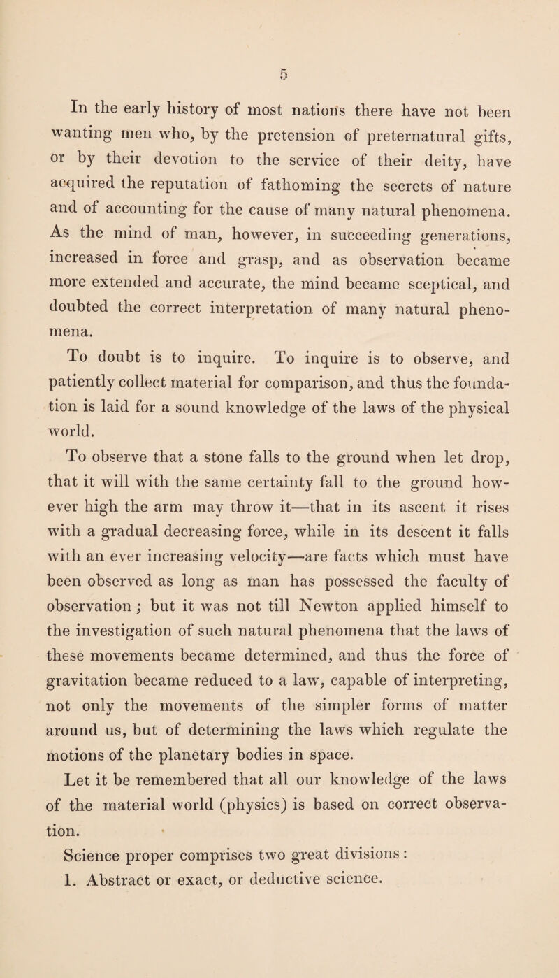 In the early history of most nations there have not been wanting men who, by the pretension of preternatural gifts, or by their devotion to the service of their deity, have acquired the reputation of fathoming the secrets of nature and of accounting for the cause of many natural phenomena. As the mind of man, however, in succeeding generations, increased in force and grasp, and as observation became more extended and accurate, the mind became sceptical, and doubted the correct interpretation of many natural pheno¬ mena. To doubt is to inquire. To inquire is to observe, and patiently collect material for comparison, and thus the founda¬ tion is laid for a sound knowledge of the laws of the physical world. To observe that a stone falls to the ground when let drop, that it will with the same certainty fall to the ground how¬ ever high the arm may throw it—that in its ascent it rises with a gradual decreasing force, while in its descent it falls with an ever increasing velocity—are facts which must have been observed as long as man has possessed the faculty of observation ; but it was not till Newton applied himself to the investigation of such natural phenomena that the laws of these movements became determined, and thus the force of gravitation became reduced to a law, capable of interpreting, not only the movements of the simpler forms of matter around us, but of determining the laws which regulate the motions of the planetary bodies in space. Let it be remembered that all our knowledge of the laws of the material world (physics) is based on correct observa¬ tion. Science proper comprises two great divisions: 1. Abstract or exact, or deductive science.