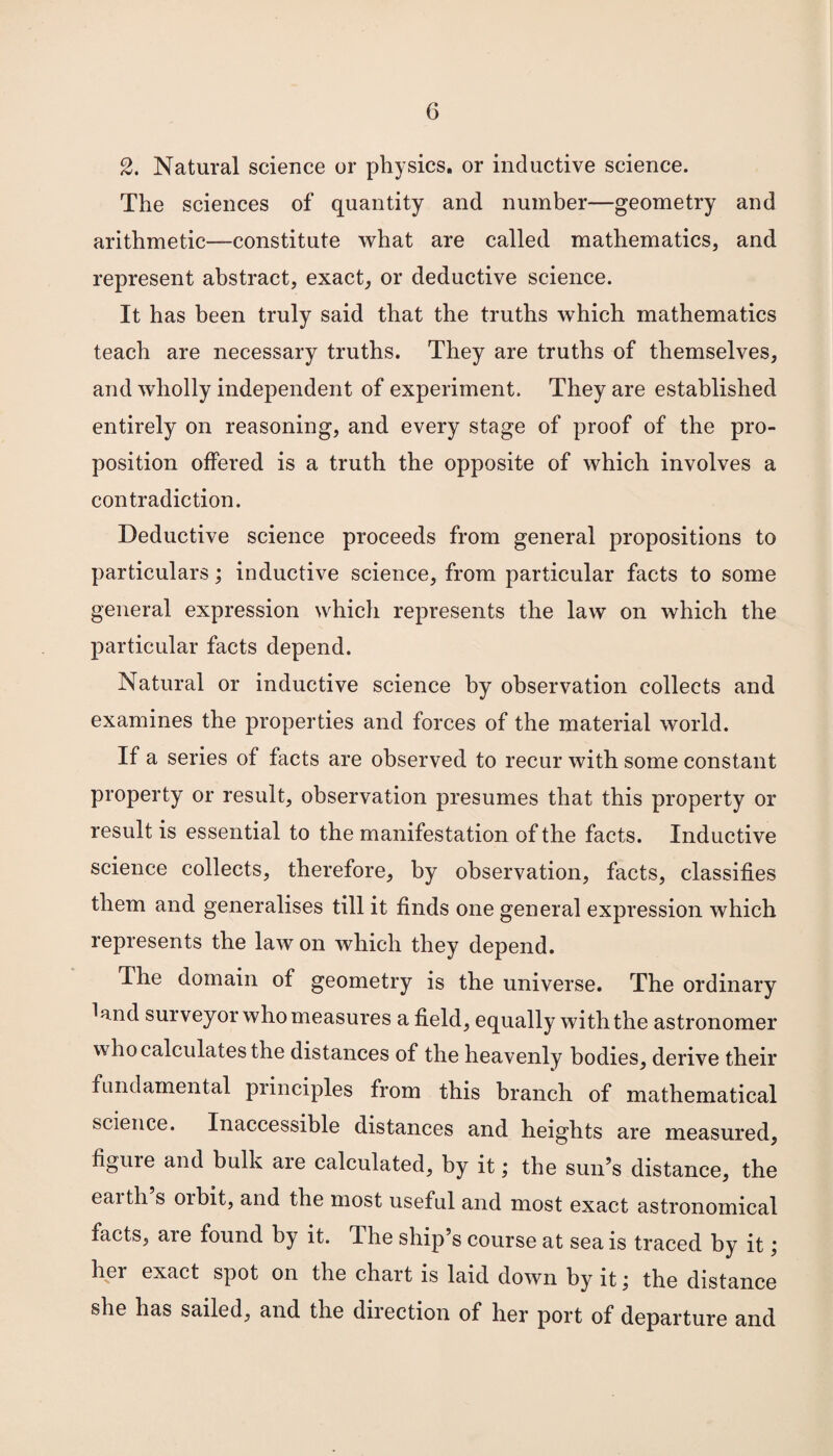 2. Natural science or physics, or inductive science. The sciences of quantity and number—geometry and arithmetic—constitute what are called mathematics, and represent abstract, exact, or deductive science. It has been truly said that the truths which mathematics teach are necessary truths. They are truths of themselves, and wholly independent of experiment. They are established entirely on reasoning, and every stage of proof of the pro¬ position offered is a truth the opposite of which involves a contradiction. Deductive science proceeds from general propositions to particulars; inductive science, from particular facts to some general expression which represents the law on which the particular facts depend. Natural or inductive science by observation collects and examines the properties and forces of the material world. If a series of facts are observed to recur with some constant property or result, observation presumes that this property or result is essential to the manifestation of the facts. Inductive science collects, therefore, by observation, facts, classifies them and generalises till it finds one general expression which represents the law on which they depend. The domain of geometry is the universe. The ordinary ^and surveyor who measures a field, equally with the astronomer who calculates the distances of the heavenly bodies, derive their fundamental principles from this branch of mathematical science. Inaccessible distances and heights are measured, figuie and bulk are calculated, by it; the sun’s distance, the eaitli s orbit, and the most useful and most exact astronomical facts, are found by it. The ship’s course at sea is traced by it; her exact spot on the chart is laid down by it \ the distance she has sailed, and the direction of her port of departure and