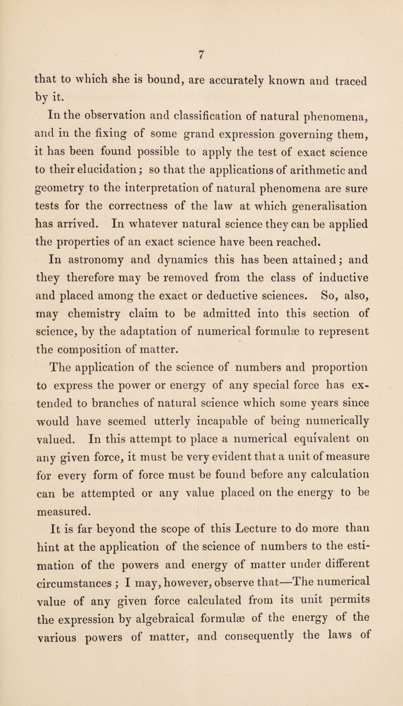 that to which she is bound, are accurately known and traced by it. In the observation and classification of natural phenomena, and in the fixing of some grand expression governing them, it has been found possible to apply the test of exact science to their elucidation; so that the applications of arithmetic and geometry to the interpretation of natural phenomena are sure tests for the correctness of the law at which generalisation has arrived. In whatever natural science they can be applied the properties of an exact science have been reached. In astronomy and dynamics this has been attained; and they therefore may be removed from the class of inductive and placed among the exact or deductive sciences. So, also, may chemistry claim to be admitted into this section of science, by the adaptation of numerical formulae to represent the composition of matter. The application of the science of numbers and proportion to express the power or energy of any special force has ex¬ tended to branches of natural science which some years since would have seemed utterly incapable of being numerically valued. In this attempt to place a numerical equivalent on any given force, it must be very evident that a unit of measure for every form of force must be found before any calculation can be attempted or any value placed on the energy to be measured. It is far beyond the scope of this Lecture to do more than hint at the application of the science of numbers to the esti¬ mation of the powers and energy of matter under different circumstances ; I may, however, observe that—The numerical value of any given force calculated from its unit permits the expression by algebraical formulae of the energy of the various powers of matter, and consequently the laws of