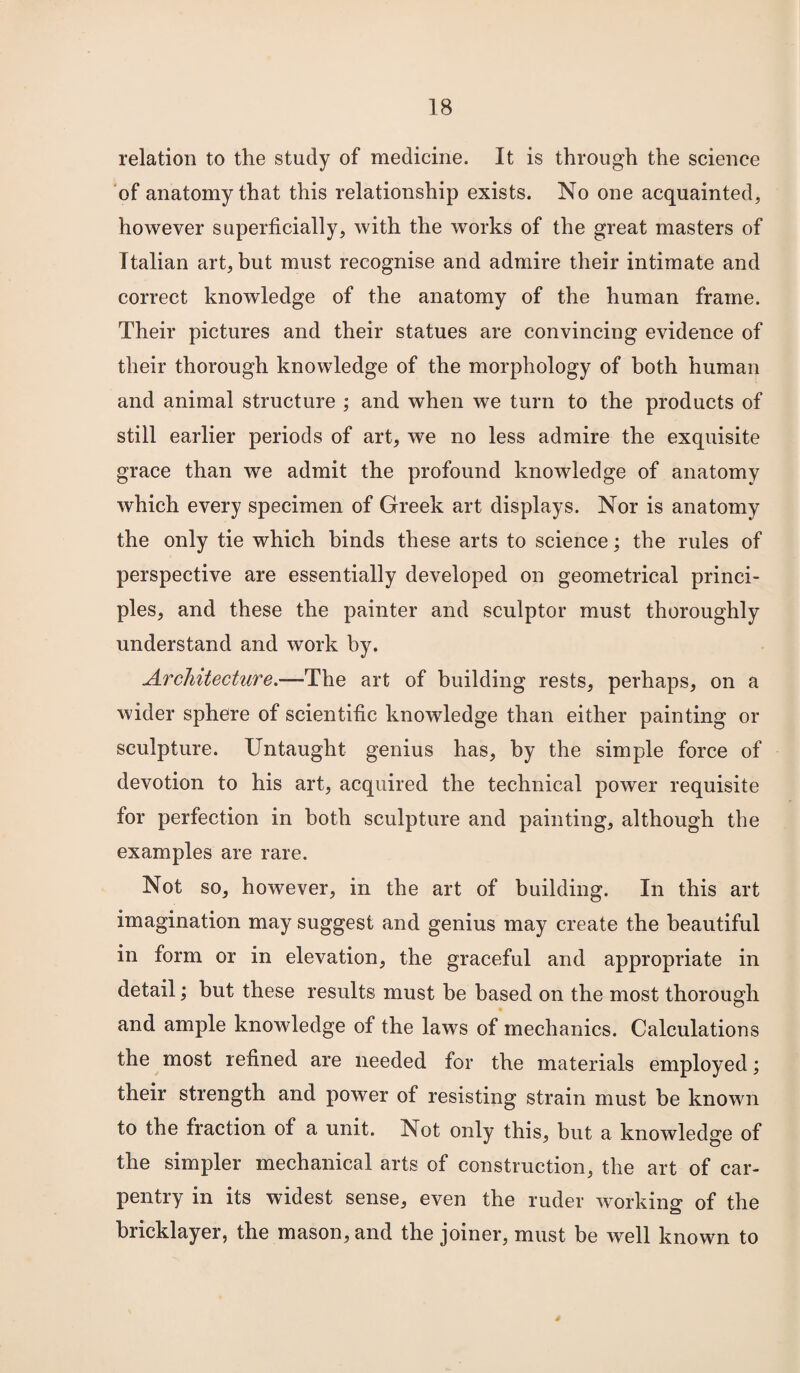 relation to the study of medicine. It is through the science of anatomy that this relationship exists. No one acquainted, however superficially, with the works of the great masters of Italian art, but must recognise and admire their intimate and correct knowledge of the anatomy of the human frame. Their pictures and their statues are convincing evidence of their thorough knowledge of the morphology of both human and animal structure ; and when we turn to the products of still earlier periods of art, we no less admire the exquisite grace than we admit the profound knowledge of anatomy which every specimen of Greek art displays. Nor is anatomy the only tie which hinds these arts to science; the rules of perspective are essentially developed on geometrical princi¬ ples, and these the painter and sculptor must thoroughly understand and work by. Arcliitecture.~lY\\o, art of building rests, perhaps, on a wider sphere of scientific knowledge than either painting or sculpture. Untaught genius has, by the simple force of devotion to his art, acquired the technical power requisite for perfection in both sculpture and painting, although the examples are rare. Not so, however, in the art of building. In this art imagination may suggest and genius may create the beautiful in form or in elevation, the graceful and appropriate in detail; but these results must he based on the most thorough and ample knowledge of the laws of mechanics. Calculations the most refined are needed for the materials employed; their strength and power of resisting strain must be known to the fraction of a unit. Not only this, but a knowledge of the simpler mechanical arts of construction, the art of car¬ pentry in its widest sense, even the ruder working of the bricklayer, the mason, and the joiner, must be well known to