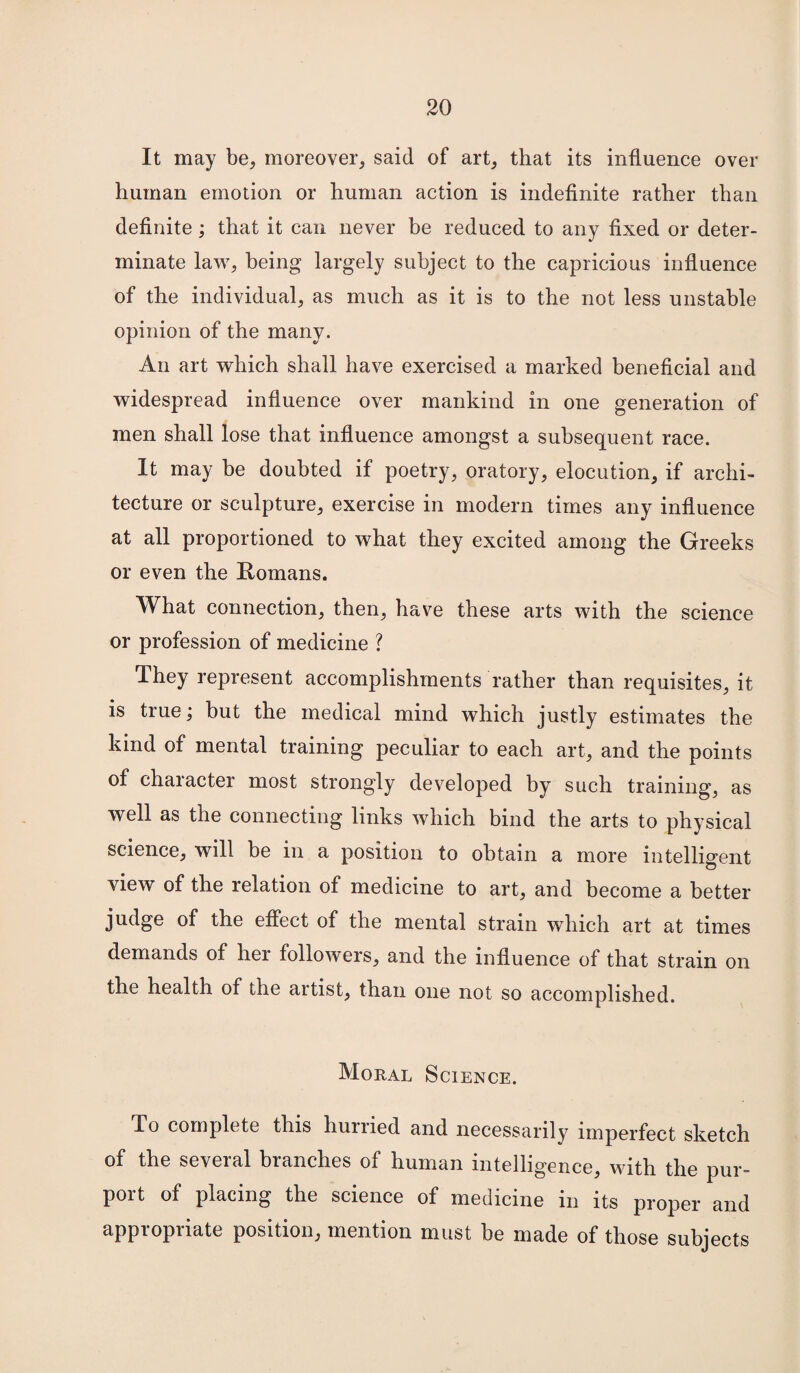 It may be, moreover, said of art, that its influence over human emotion or human action is indefinite rather than definite; that it can never be reduced to any fixed or deter¬ minate law, being largely subject to the capricious influence of the individual, as much as it is to the not less unstable opinion of the many. An art which shall have exercised a marked beneficial and widespread influence over mankind in one generation of men shall lose that influence amongst a subsequent race. It may be doubted if poetry, oratory, elocution, if archi¬ tecture or sculpture, exercise in modern times any influence at all proportioned to what they excited among the Greeks or even the Romans. What connection, then, have these arts with the science or profession of medicine ? They represent accomplishments rather than requisites, it is true; but the medical mind which justly estimates the kind of mental training peculiar to each art, and the points of character most strongly developed by such training, as well as the connecting links which bind the arts to physical science, will be in a position to obtain a more intelligent view of the relation of medicine to art, and become a better judge of the effect of the mental strain which art at times demands of her followers, and the influence of that strain on the health of the artist, than one not so accomplished. Moral Science. To complete this hurried and necessarily imperfect sketch of the several branches of human intelligence, with the pur¬ port of placing the science of medicine in its proper and appropriate position, mention must be made of those subjects