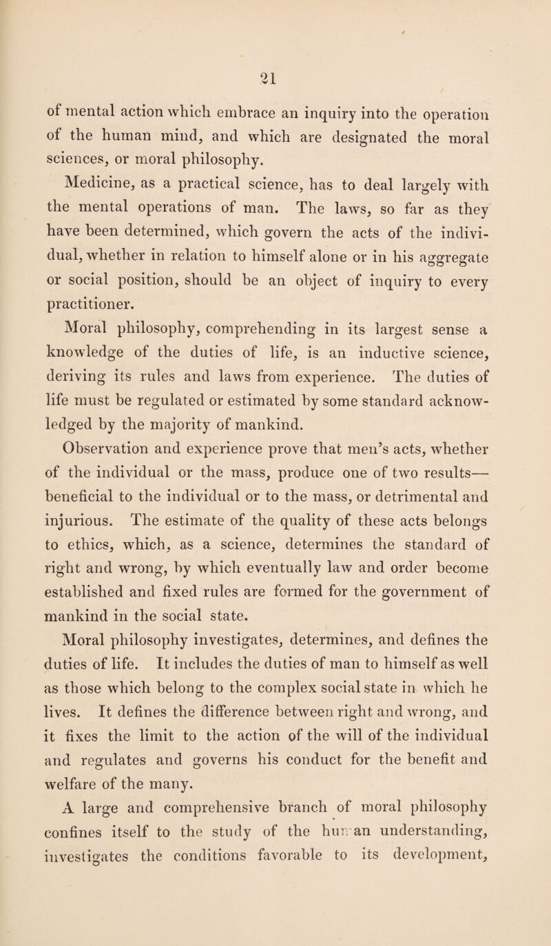 of mental action which embrace an inquiry into the operation of the human mind, and which are designated the moral sciences, or moral philosophy. Medicine, as a practical science, has to deal largely with the mental operations of man. The laws, so far as they have been determined, which govern the acts of the indivi¬ dual, whether in relation to himself alone or in his aggregate or social position, should be an object of inquiry to every practitioner. Moral philosophy, comprehending in its largest sense a knowledge of the duties of life, is an inductive science, deriving its rules and laws from experience. The duties of life must be regulated or estimated by some standard acknow¬ ledged by the majority of mankind. Observation and experience prove that men’s acts, whether of the individual or the mass, produce one of two results— beneficial to the individual or to the mass, or detrimental and injurious. The estimate of the quality of these acts belongs to ethics, which, as a science, determines the standard of right and wrong, by which eventually law and order become established and fixed rules are formed for the government of mankind in the social state. Moral philosophy investigates, determines, and defines the duties of life. It includes the duties of man to himself as well as those which belong to the complex social state in which he lives. It defines the difference between right and wrong, and it fixes the limit to the action of the will of the individual and regulates and governs his conduct for the benefit and welfare of the many. A large and comprehensive branch of moral philosophy confines itself to the study of the human understanding, investigates the conditions favorable to its development.