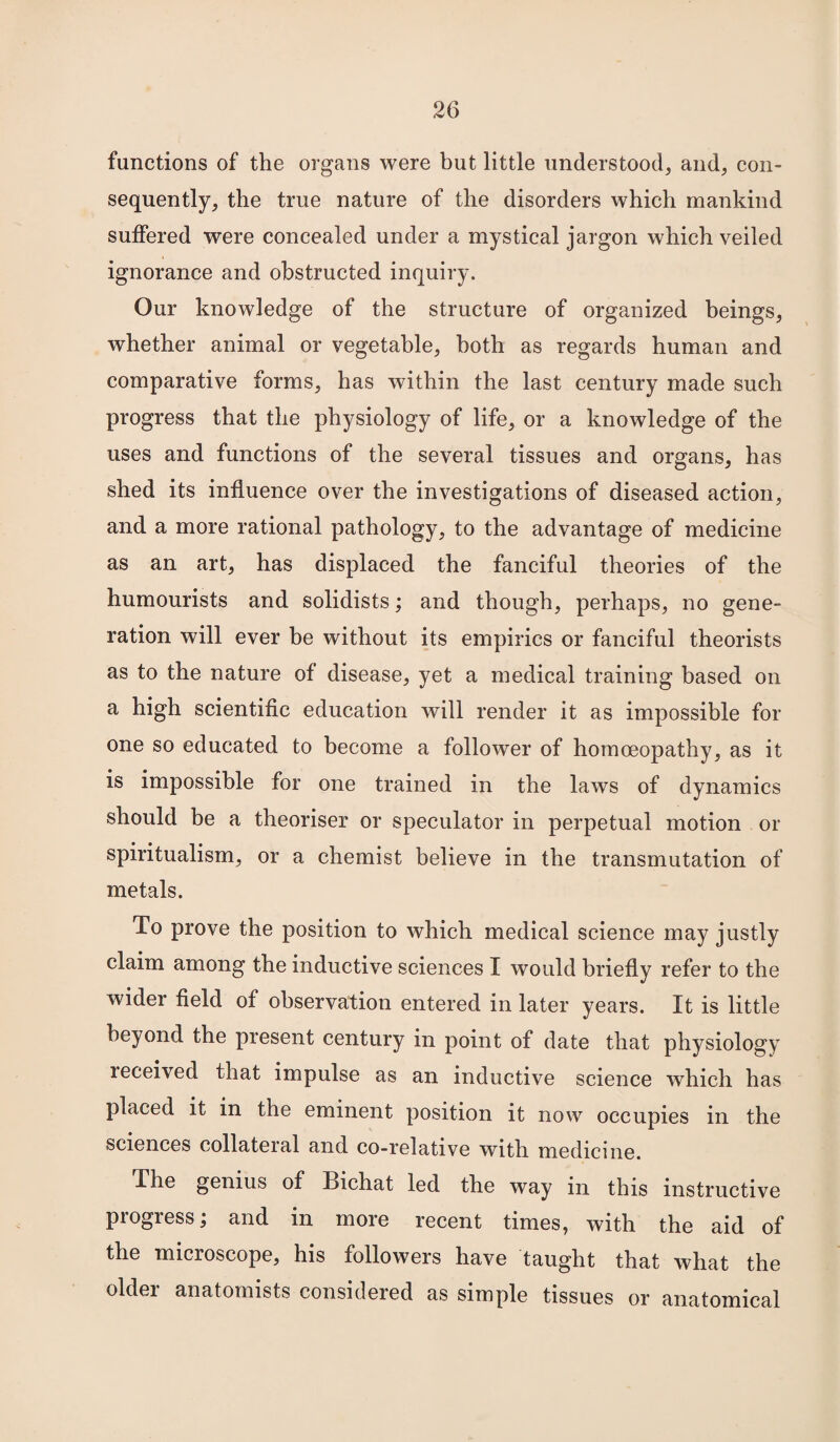 functions of the organs were but little understood, and, con¬ sequently, the true nature of the disorders which mankind suffered were concealed under a mystical jargon which veiled ignorance and obstructed inquiry. Our knowledge of the structure of organized beings, whether animal or vegetable, both as regards human and comparative forms, has within the last century made such progress that the physiology of life, or a knowledge of the uses and functions of the several tissues and organs, has shed its influence over the investigations of diseased action, and a more rational pathology, to the advantage of medicine as an art, has displaced the fanciful theories of the humourists and solidists; and though, perhaps, no gene¬ ration will ever be without its empirics or fanciful theorists as to the nature of disease, yet a medical training based on a high scientific education will render it as impossible for one so educated to become a follower of homoeopathy, as it is impossible for one trained in the laws of dynamics should be a theoriser or speculator in perpetual motion or spiritualism, or a chemist believe in the transmutation of metals. To prove the position to which medical science may justly claim among the inductive sciences I would briefly refer to the wider field of observation entered in later years. It is little beyond the present century in point of date that physiology leceived that impulse as an inductive science which has placed it in the eminent position it now occupies in the sciences collateral and co-relative with medicine. The genius of Bichat led the way in this instructive progress; and in more recent times, with the aid of the microscope, his followers have taught that what the older anatomists considered as simple tissues or anatomical