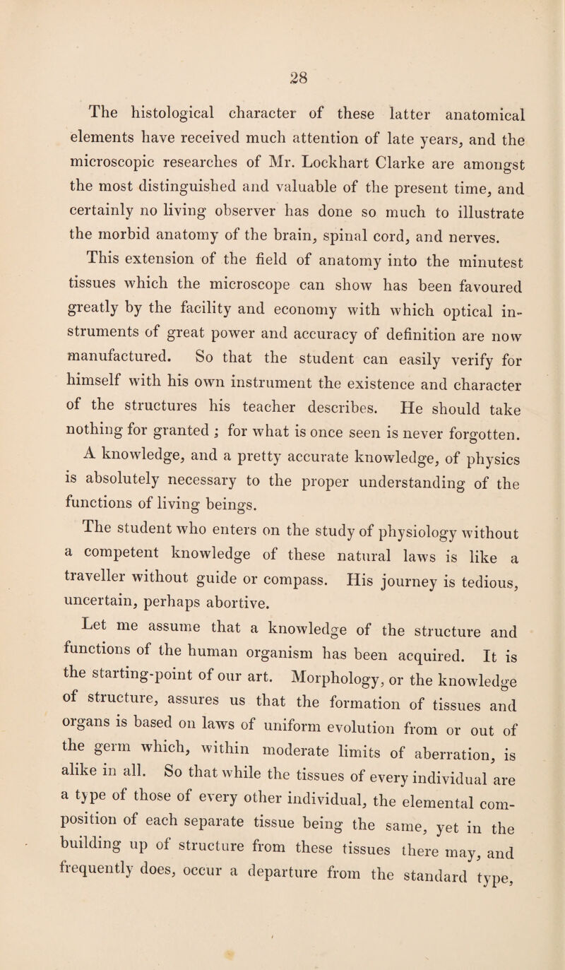 The histological character of these latter anatomical elements have received much attention of late years, and the microscopic researches of Mr. Lockhart Clarke are amongst the most distinguished and valuable of the present time, and certainly no living observer has done so much to illustrate the morbid anatomy of the brain, spinal cord, and nerves. This extension of the field of anatomy into the minutest tissues which the microscope can show has been favoured greatly by the facility and economy with which optical in¬ struments of great power and accuracy of definition are now manufactured. So that the student can easily verify for himself with his own instrument the existence and character of the structures his teacher describes. He should take nothing for granted ; for what is once seen is never forgotten. A knowledge, and a pretty accurate knowledge, of physics is absolutely necessary to the proper understanding of the functions of living beings. The student who enters on the study of physiology without a competent knowledge of these natural laws is like a tia\eller without guide or compass. His journey is tedious, uncertain, perhaps abortive. Let me assume that a knowledge of the structure and functions of the human organism has been acquired. It is the starting-point of our art. Morphology, or the knowledge of structure, assures us that the formation of tissues and organs is based on laws of uniform evolution from or out of the germ which, within moderate limits of aberration, is alike in all. So that while the tissues of every individual are a type of those of every other individual, the elemental com¬ position of each separate tissue being the same, yet in the building up of structure from these tissues there may, and frequently does, occur a departure from the standard type.